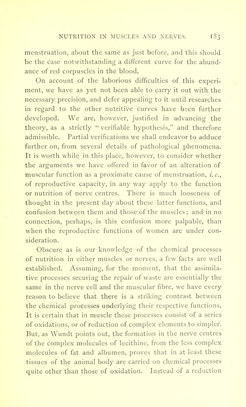 menstruation, about the same as just before, and this should be the case notwithstanding a different curve for the abund- ance of red corpuscles in the blood. On account of the laborious difficulties of this experi- ment, we have as yet not been able to carry it out with the necessary precision, and defer appealing to it until researches in regard to the other nutritive curves have been further developed. We are, however, justified in advancing the theory, as a strictly  verifiable hypothesis, and therefore admissible. Partial verifications we shall endeavor to adduce further on, from several details of pathological phenomena. It is worth while in this place, however, to consider whether the arguments we have offered in favor of an alteration of muscular function as a proximate cause of menstruation, i.e., of reproductive capacity, in any way apply to the function or nutrition of nerve centres. There is much looseness of thought in the present day about these latter functions, and confusion between them and those of the muscles; and in no connection, perhaps, is this confusion more palpable, than when the reproductive functions of women are under con- sideration. Obscure as is our knowledge of the chemical processes of nutrition in either muscles or nerves, a few facts are well established. Assuming, for the moment, that the assimila- tive processes securing the repair of waste are essentially the same in the nerve cell and the muscular fibre, we have every reason to believe that there is a striking contrast between the chemical processes underlying their respective functions. It is certain that in muscle these processes consist of a series of oxidations, or of reduction of complex elements to simpler. But, as Wundt points out, the formation in the nerve centres of the complex molecules of lecithine, from the less complex molecules of fat and albumen, proves that in at least these tissues of the animal body are carried on chemical processes quite other than those of oxidation. Instead of a reduction