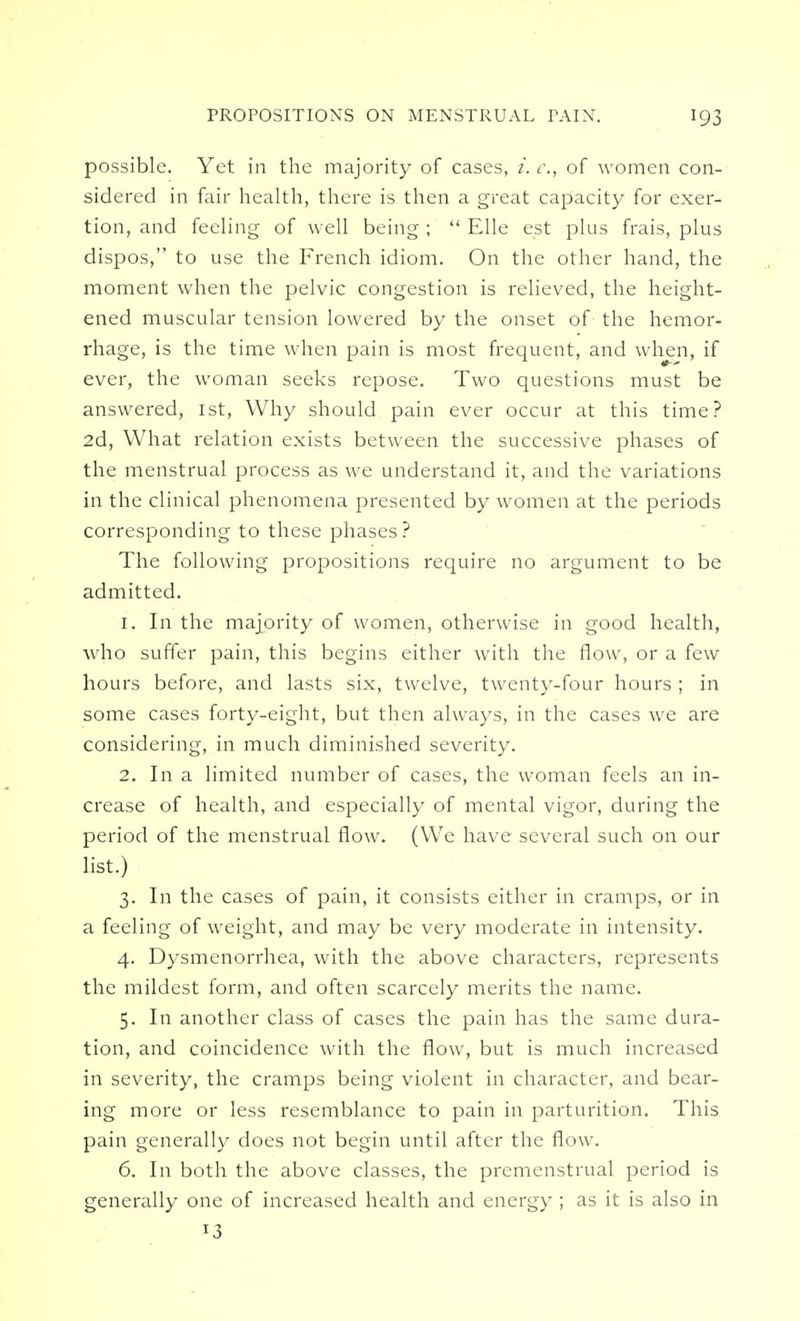 possible. Yet in the majority of cases, i. c, of women con- sidered in fair health, there is then a great capacity for exer- tion, and feeling of well being ;  Elle est plus frais, plus dispos, to use the French idiom. On the other hand, the moment when the pelvic congestion is relieved, the height- ened muscular tension lowered by the onset of the hemor- rhage, is the time when pain is most frequent, and when, if ever, the woman seeks repose. Two questions must be answered, 1st, Why should pain ever occur at this time? 2d, What relation exists between the successive phases of the menstrual process as we understand it, and the variations in the clinical phenomena presented by women at the periods corresponding to these phases? The following propositions require no argument to be admitted. 1. In the majority of women, otherwise in good health, who suffer pain, this begins either with the flow, or a few hours before, and lasts six, twelve, twenty-four hours ; in some cases forty-eight, but then always, in the cases we are considering, in much diminished severity. 2. In a limited number of cases, the woman feels an in- crease of health, and especially of mental vigor, during the period of the menstrual flow. (We have several such on our list.) 3. In the cases of pain, it consists either in cramps, or in a feeling of weight, and may be very moderate in intensity. 4. Dysmenorrhea, with the above characters, represents the mildest form, and often scarcely merits the name. 5. In another class of cases the pain has the same dura- tion, and coincidence with the flow, but is much increased in severity, the cramps being violent in character, and bear- ing more or less resemblance to pain in parturition. This pain generally does not begin until after the flow. 6. In both the above classes, the premenstrual period is generally one of increased health and energy ; as it is also in *3