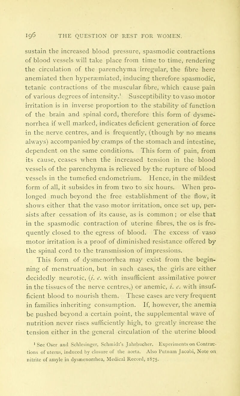 sustain the increased blood pressure, spasmodic contractions of blood vessels will take place from time to time, rendering the circulation of the parenchyma irregular, the fibre here anemiated then hyperaemiatcd, inducing therefore spasmodic, tetanic contractions of the muscular fibre, which cause pain of various degrees of intensity.' Susceptibility to vaso motor irritation is in inverse proportion to the stability of function of the brain and spinal cord, therefore this form of dysme- norrhea if well marked, indicates deficient generation of force in the nerve centres, and is frequently, (though by no means always) accompanied by cramps of the stomach and intestine, dependent on the same conditions. This form of pain, from its cause, ceases when the increased tension in the blood vessels of the parenchyma is relieved by the rupture of blood vessels in the tumefied endometrium. Hence, in the mildest form of all, it subsides in from two to six hours. When pro- longed much beyond the free establishment of the flow, it shows either that the vaso motor irritation, once set up, per- sists after cessation of its cause, as is common; or else that in the spasmodic contraction of uterine fibres, the os is fre- quently closed to the egress of blood. The excess of vaso motor irritation is a proof of diminished resistance offered by the spinal cord to the transmission of impressions. This form of dysmenorrhea may exist from the begin- ning of menstruation, but in such cases, the girls are either decidedly neurotic, (t. c. with insufficient assimilative power in the tissues of the nerve centres,) or anemic, i. i\ with insuf- ficient blood to nourish them. These cases are very frequent in families inheriting consumption. If, however, the anemia be pushed beyond a certain point, the supplemental wave of nutrition never rises sufficiently high, to greatly increase the tension either in the general circulation of the uterine blood 1 See Oser and Schlesinger, Schmidt's Jahrbucher. Experiments on Contrac- tions of litems, induced by closure of the aorta. Also Putnam Jacobi, Note on nitrite of amyle in dysmenorrhea, Medical Record, 1S75.