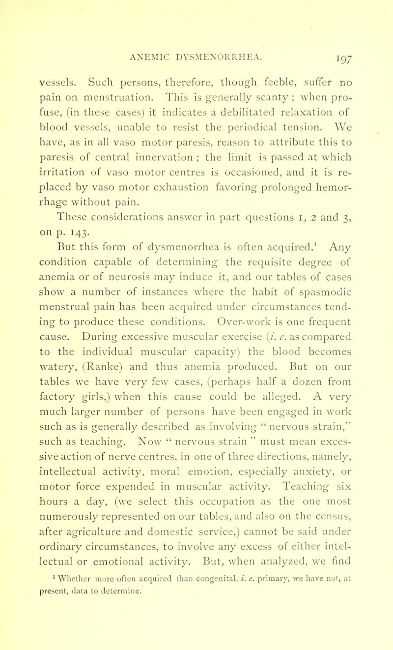 ANEMIC DYSMENORRHEA. vessels. Such persons, therefore, though feeble, suffer no pain on menstruation. This is generally scanty ; when pro- fuse, (in these cases) it indicates a debilitated relaxation of blood vessels, unable to resist the periodical tension. We have, as in all vaso motor paresis, reason to attribute this to paresis of central innervation ; the limit is passed at which irritation of vaso motor centres is occasioned, and it is re- placed by vaso motor exhaustion favoring prolonged hemor- rhage without pain. These considerations answer in part questions I, 2 and 3, on p. 143. But this form of dysmenorrhea is often acquired.1 Any condition capable of determining the requisite degree of anemia or of neurosis may induce it, and our tables of cases show a number of instances where the habit of spasmodic menstrual pain has been acquired under circumstances tend- ing to produce these conditions. Over-work is one frequent cause. During excessive muscular exercise (i. e. as compared to the individual muscular capacity) the blood becomes watery, (Ranke) and thus anemia produced. But on our tables we have very few cases, (perhaps half a dozen from factory girls,) when this cause could be alleged. A very much larger number of persons have been engaged in work such as is generally described as involving  nervous strain, such as teaching. Now  nervous strain  must mean exces- sive action of nerve centres, in one of three directions, namely, intellectual activity, moral emotion, especially anxiety, or motor force expended in muscular activity. Teaching six hours a day, (we select this occupation as the one most numerously represented on our tables, and also on the census, after agriculture and domestic service,) cannot be said under ordinary circumstances, to involve any excess of either intel- lectual or emotional activity. But, when analyzed, we find 1 Whether more often acquired than congenital, i. e. primary, we have not, at present, data to determine.