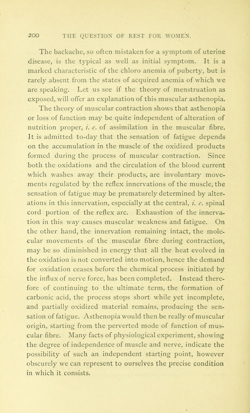 The backache, so often mistaken for a symptom of uterine disease, is the typical as well as initial symptom. It is a marked characteristic of the chloro anemia of puberty, but is rarely absent from the states of acquired anemia of which we are speaking. Let us see if the theory of menstruation as exposed, will offer an explanation of this muscular asthenopia. The theory of muscular contraction shows that asthenopia or loss of function may be quite independent of alteration of nutrition proper, i. e. of assimilation in the muscular fibre. It is admitted to-day that the sensation of fatigue depends on the accumulation in the muscle of the oxidized products formed during the process of muscular contraction. Since both the oxidations and the circulation of the blood current which washes away their products, are involuntary move- ments regulated by the reflex innervations of the muscle, the sensation of fatigue may be prematurely determined by alter- ations in this innervation, especially at the central, i. c. spinal cord portion of the reflex arc. Exhaustion of the innerva- tion in this way causes muscular weakness and fatigue. On the other hand, the innervation remaining intact, the mole- cular movements of the muscular fibre during contraction, may be so diminished in energy that all the heat evolved in the oxidation is not converted into motion, hence the demand for oxidation ceases before the chemical process initiated by the influx of nerve force, has been completed. Instead there- fore of continuing to the ultimate term, the formation of carbonic acid, the process stops short while yet incomplete, and partially oxidized material remains, producing the sen- sation of fatigue. Asthenopia would then be really of muscular origin, starting from the perverted mode of function of mus- cular fibre. Many facts of physiological experiment, showing the degree of independence of muscle and nerve, indicate the possibility of such an independent starting point, however obscurely we can represent to ourselves the precise condition in which it consists.