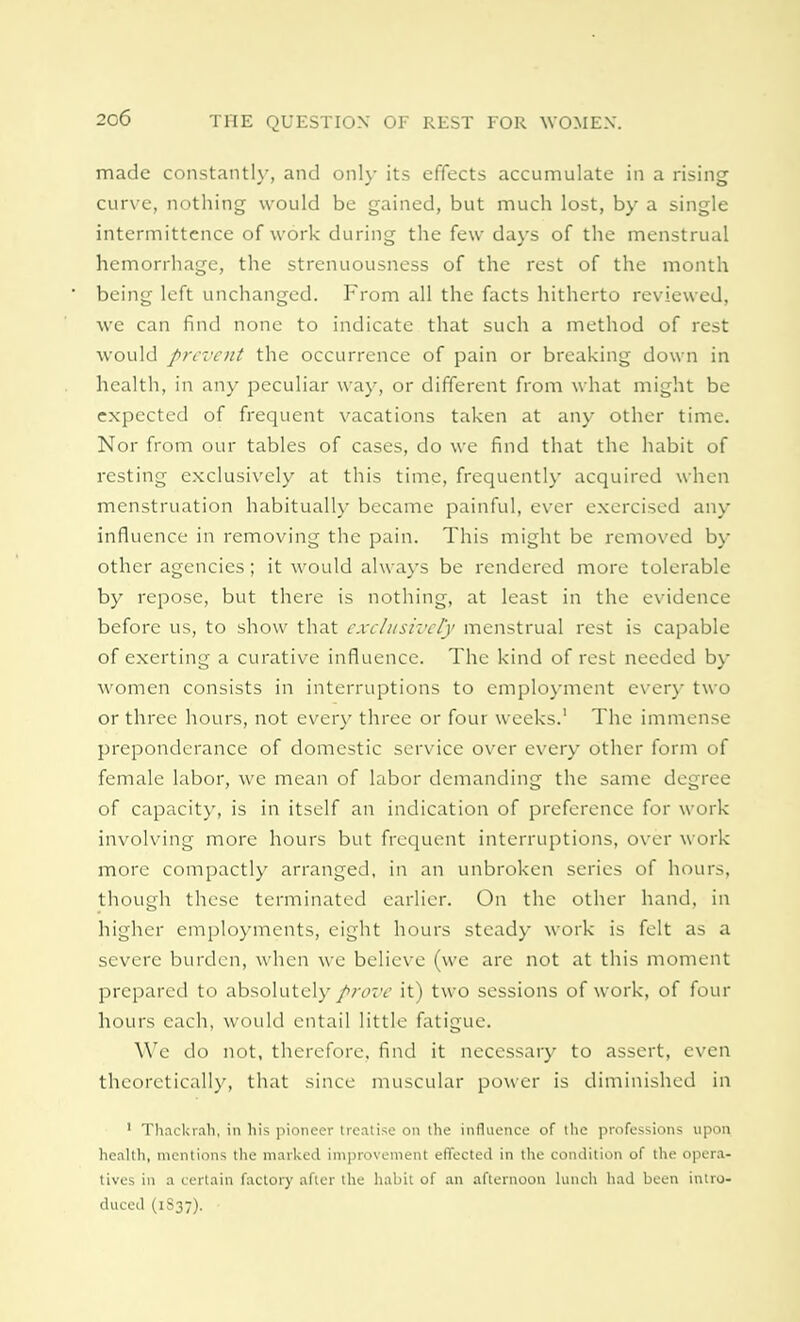 made constantly, and only its effects accumulate in a rising curve, nothing would be gained, but much lost, by a single intcrmittence of work during the few days of the menstrual hemorrhage, the strenuousness of the rest of the month being left unchanged. From all the facts hitherto reviewed, we can find none to indicate that such a method of rest would prevent the occurrence of pain or breaking down in health, in any peculiar way, or different from what might be expected of frequent vacations taken at any other time. Nor from our tables of cases, do we find that the habit of resting exclusively at this time, frequently acquired when menstruation habitually became painful, ever exercised any influence in removing the pain. This might be removed by other agencies; it would always be rendered more tolerable by repose, but there is nothing, at least in the evidence before us, to show that exclusively menstrual rest is capable of exerting a curative influence. The kind of rest needed by women consists in interruptions to employment every two or three hours, not every three or four weeks.1 The immense preponderance of domestic service over every other form of female labor, we mean of labor demanding the same degree of capacity, is in itself an indication of preference for work involving more hours but frequent interruptions, over work more compactly arranged, in an unbroken series of hours, though these terminated earlier. On the other hand, in higher employments, eight hours steady work is felt as a severe burden, when we believe (we are not at this moment prepared to absolutely prove it) two sessions of work, of four hours each, would entail little fatigue. We do not, therefore, find it necessary to assert, even theoretically, that since muscular power is diminished in 1 Thackrah, in his pioneer treatise on the influence of the professions upon health, mentions the marked improvement effected in the condition of the opera- tives in a certain factory after the habit of an afternoon lunch had been intro- duced (1S37). •
