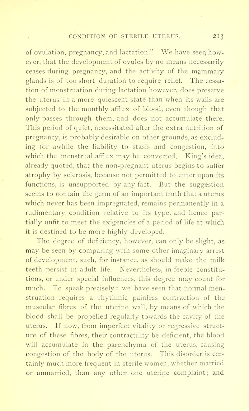 of ovulation, pregnancy, and lactation. We have seen, how- ever, that the development of ovules by no means necessarily ceases during pregnancy, and the activity of the mammary glands is of too short duration to require relief. The cessa- tion of menstruation during lactation however, does preserve the uterus in a more quiescent state than when its walls are subjected to the monthly afflux of blood, even though that only passes through them, and does not accumulate there. This period of quiet, necessitated after the extra nutrition of pregnancy, is probably desirable on other grounds, as exclud- ing for awhile the liability to stasis and congestion, into which the menstrual afflux may be converted. King's idea, already quoted, that the non-pregnant uterus begins to suffer atrophy by sclerosis, because not permitted to enter upon its functions, is unsupported by any fact. But the suggestion seems to contain the germ of an important truth that a uterus which never has been impregnated, remains permanently in a rudimentary condition relative to its type, and hence par- tially unfit to meet the exigencies of a period of life at which it is destined to be more highly developed. The degree of deficiencv, however, can onlv be slight, as may be seen by comparing with some other imaginary arrest of development, such, for instance, as should make the milk teeth persist in adult life. Nevertheless, in feeble constitu- tions, or under special influences, this degree may count for much. To speak precisely: we have seen that normal men- struation requires a rhythmic painless contraction of the muscular fibres of the uterine wall, by means of which the blood shall be propelled regularly towards the cavity of the uterus. If now, from imperfect vitality or regressive struct- ure of these fibres, their contractility be deficient, the blood will accumulate in the parenchyma of the uterus, causing congestion of the body of the uterus. This disorder is cer- tainly much more frequent in sterile women, whether married or unmarried, than any other one uterine complaint; and