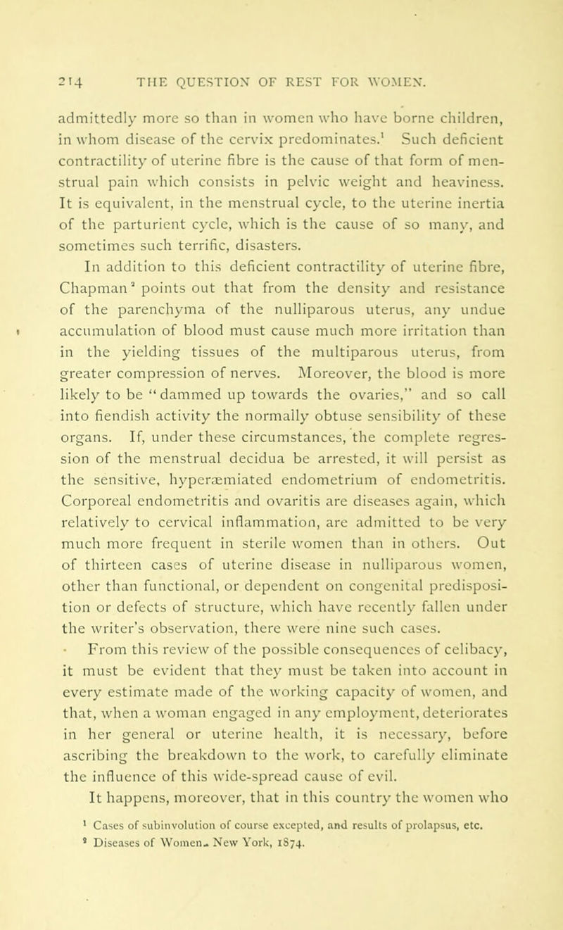 admittedly more so than in women who have borne children, in whom disease of the cervix predominates.1 Such deficient contractility of uterine fibre is the cause of that form of men- strual pain which consists in pelvic weight and heaviness. It is equivalent, in the menstrual cycle, to the uterine inertia of the parturient cycle, which is the cause of so many, and sometimes such terrific, disasters. In addition to this deficient contractility of uterine fibre, Chapman2 points out that from the density and resistance of the parenchyma of the nulliparous uterus, any undue » accumulation of blood must cause much more irritation than in the yielding tissues of the multiparous uterus, from greater compression of nerves. Moreover, the blood is more likely to be dammed up towards the ovaries, and so call into fiendish activity the normally obtuse sensibility of these organs. If, under these circumstances, the complete regres- sion of the menstrual decidua be arrested, it will persist as the sensitive, hyperaemiated endometrium of endometritis. Corporeal endometritis and ovaritis are diseases again, which relatively to cervical inflammation, are admitted to be very much more frequent in sterile women than in others. Out of thirteen cases of uterine disease in nulliparous women, other than functional, or dependent on congenital predisposi- tion or defects of structure, which have recently fallen under the writer's observation, there were nine such cases. From this review of the possible consequences of celibacy, it must be evident that they must be taken into account in every estimate made of the working capacity of women, and that, when a woman engaged in any employment, deteriorates in her general or uterine health, it is necessary, before ascribing the breakdown to the work, to carefully eliminate the influence of this wide-spread cause of evil. It happens, moreover, that in this country the women who 1 Cases of subinvolution of course excepted, and results of prolapsus, etc. 8 Diseases of Women- New York, 1S74.