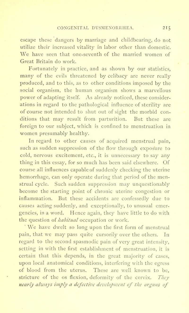 escape these dangers by marriage and childbearing, do not utilize their increased vitality in labor other than domestic. We have seen that one-seventh of the married women of Great Britain do work. Fortunately in practice, and as shown by our statistics, many of the evils threatened by celibacy are never really produced, and to this, as to other conditions imposed by the social organism, the human organism shows a marvellous power of adapting itself. As already noticed, these consider- ations in regard to the pathological influence of sterility are of course not intended to shut out of sight the morbid con- ditions that may result from parturition. But these are foreign to our subject, which is confined to menstruation in women presumably healthy. In regard to other causes of acquired menstrual pain, such as sudden suppression of the flow through exposure to cold, nervous excitement, etc., it is unnecessary to say any thing in this essay, for so much has been said elsewhere. Of course all influences capable of suddenly checking the uterine hemorrhage, can only operate during that period of the men- strual cycle. Such sudden suppression may unquestionably become the starting point of chronic uterine congestion or inflammation. But these accidents are confessedly due to causes acting suddenly, and exceptionally, to unusual emer- gencies, in a word. Hence again, they have little to do with the question of habitual occupation or work. ' We have dwelt so long upon the first form of menstrual pain, that we may pass quite cursorily over the others. In regard to the second spasmodic pain of very great intensity, setting in with the first establishment of menstruation, it is certain that this depends, in the great majority of cases, upon local anatomical conditions, interfering with the egress of blood from the uterus. These are well known to be, stricture of the os flexion, deformity of the cervix. They nearly always imply a defective development of the organs of
