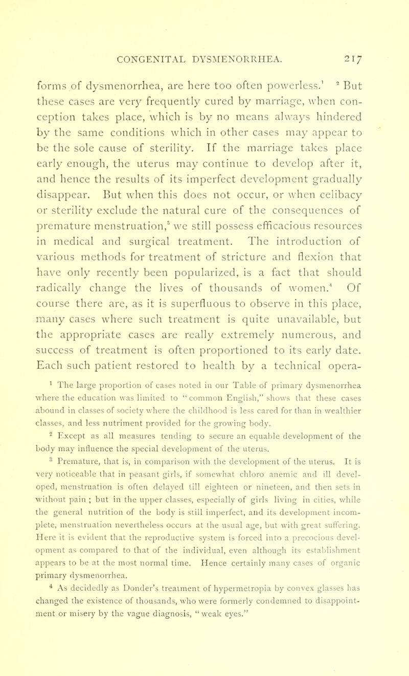 forms of dysmenorrhea, are here too often powerless.' 5 But these cases are very frequently cured by marriage, when con- ception takes place, which is by no means always hindered by the same conditions which in other cases may appear to be the sole cause of sterility. If the marriage takes place early enough, the uterus may continue to develop after it, and hence the results of its imperfect development gradually disappear. But when this does not occur, or when celibacy or sterility exclude the natural cure of the consequences of premature menstruation,5 we still possess efficacious resources in medical and surgical treatment. The introduction of various methods for treatment of stricture and flexion that have only recently been popularized, is a fact that should radically change the lives of thousands of women. Of course there are, as it is superfluous to observe in this place, many cases where such treatment is quite unavailable, but the appropriate cases are really extremely numerous, and success of treatment is often proportioned to its early date. Each such patient restored to health by a technical opera- 1 The large proportion of cases noted in our Table of primary dysmenorrhea where the education was limited to common English, shows that these cases abound in classes of society where the childhood is less cared for than in wealthier classes, and less nutriment provided for the growing body. 2 Except as all measures tending to secure an equable development of the body may influence the special development of the uterus. 3 Premature, that is, in comparison with the development of the uterus. It is very noticeable that in peasant girls, if somewhat chloro anemic and ill devel- oped, menstruation is often delayed till eighteen or nineteen, and then sets in without pain ; but in the upper classes, especially of girls living in cities, while the general nutrition of the body is still imperfect, and its development incom- plete, menstruation nevertheless occurs at the usual age, but with great suffering. Here it is evident that the reproductive system is forced into a precocious devel- opment as compared to that of the individual, even although its establishment appears to be at the most normal time. Hence certainly many cases of organic primary dysmenorrhea. 4 As decidedly as Donder's treatment of hypermetropia by convex glasses has changed the existence of thousands, who were formerly condemned to disappoint- ment or misery by the vague diagnosis, weak eyes.
