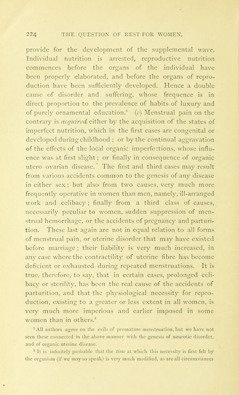 provide for the development of the supplemental wave. Individual nutrition is arrested, reproductive nutrition commences before the organs of the individual have been properly elaborated, and before the organs of repro- duction have been sufficiently developed. Hence a double cause of disorder and suffering, whose frequence is in direct proportion to the prevalence of habits of luxury and of purely ornamental education.1 (c) Menstrual pain on the contrary is acquired cither by the acquisition of the states of imperfect nutrition, which in the first cases are congenital or developed during childhood ; or by the continual aggravation of the effects of the local organic imperfections, whose influ- ence was at first slight; or finally in consequence of organic utero ovarian disease. The first and third cases may result from various accidents common to the genesis of any disease in either sex; but also from two causes, very much more frequently operative in women than men, namely, ill-arranged work and celibacy; finally from a third class of causes, necessarily peculiar to women, sudden suppression of men- strual hemorrhage, or the accidents of pregnancy and parturi- tion. These last again are not in equal relation to all forms of menstrual pain, or uterine disorder that may have existed before marriage ; their liability is very much increased, in any case where the contractility of uterine fibre has become deficient or exhausted during repeated menstruations. It is true, therefore, to say, that in certain cases, prolonged celi- bacy or sterility, has been the real cause of the accidents of parturition, and that the physiological necessity for repro- duction, existing to a greater or less extent in all women, is very much more imperious and earlier imposed in some women than in others.3 •All authors agree on the evils of premature menstruation, but we have not seen these connected in the above manner with the genesis of neurotic disorder, and of organic uterine disease. s It is infinitely probable that the time at which this necessity is first felt by the organism (if we may so speak) is very much modified, as are all circumstances