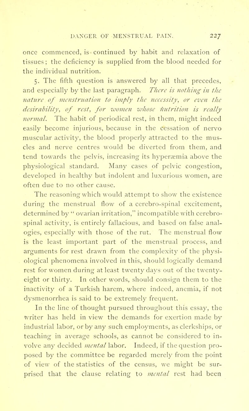 once commenced, is continued by habit and relaxation of tissues; the deficiency is supplied from the blood needed for the individual nutrition. 5. The fifth question is answered by all that precedes, and especially by the last paragraph. There is nothing in the nature of menstruation to imply the necessity, or even the desirability, of rest, for women whose nutrition is really normal. The habit of periodical rest, in them, might indeed easily become injurious, because in the cessation of nervo muscular activity, the blood properly attracted to the mus- cles and nerve centres would be diverted from them, and tend towards the pelvis, increasing its hyperaemia above the physiological standard. Many cases of pelvic congestion, developed in healthy but indolent and luxurious women, are often due to no other cause. The reasoning which would attempt to show the existence during the menstrual flow of a cerebro-spinal excitement, determined by  ovarian irritation, incompatible with cerebro- spinal activity, is entirely fallacious, and based on false anal- ogies, especially with those of the rut. The menstrual flow is the least important part of the menstrual process, and arguments for rest drawn from the complexity of the physi- ological phenomena involved in this, should logically demand rest for women during at least twenty days out of the twenty- eight or thirty. In other words, should consign them to the inactivity of a Turkish harem, where indeed, anemia, if not dysmenorrhea is said to be extremely frequent. In the line of thought pursued throughout this essay, the writer has held in view the demands for exertion made by industrial labor, or by any such employments, as clerkships, or teaching in average schools, as cannot be considered to in- volve any decided mental labor. Indeed, if the question pro- posed by the committee be regarded merely from the point of view of the statistics of the census, we might be sur- prised that the clause relating to mental rest had been