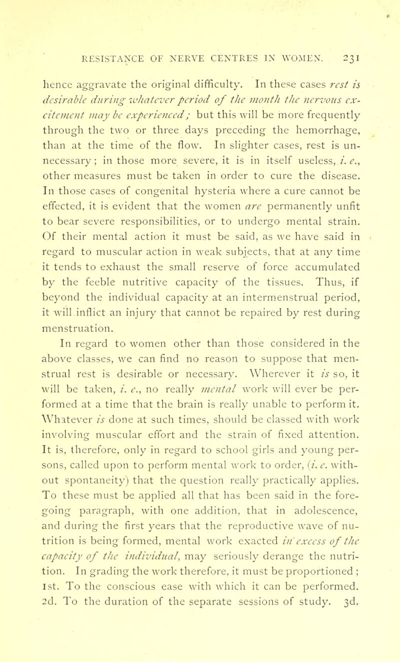 hence aggravate the original difficulty. In these cases rest is desirable during whatever period of the month the nervous ex- citement may be experienced; but this will be more frequently through the two or three days preceding the hemorrhage, than at the time of the flow. In slighter cases, rest is un- necessary ; in those more severe, it is in itself useless, i. e., other measures must be taken in order to cure the disease. In those cases of congenital hysteria where a cure cannot be effected, it is evident that the women are permanently unfit to bear severe responsibilities, or to undergo mental strain. Of their mental action it must be said, as we have said in regard to muscular action in weak subjects, that at any time it tends to exhaust the small reserve of force accumulated by the feeble nutritive capacity of the tissues. Thus, if beyond the individual capacity at an intermenstrual period, it will inflict an injury that cannot be repaired by rest during menstruation. In regard to women other than those considered in the above classes, we can find no reason to suppose that men- strual rest is desirable or necessary. Wherever it is so, it will be taken, i. e., no really mental work will ever be per- formed at a time that the brain is really unable to perform it. Whatever is done at such times, should be classed with work involving muscular effort and the strain of fixed attention. It is, therefore, only in regard to school girls and young per- sons, called upon to perform mental work to order, (i. c. with- out spontaneity) that the question really practically applies. To these must be applied all that has been said in the fore- going paragraph, with one addition, that in adolescence, and during the first years that the reproductive wave of nu- trition is being formed, mental work exacted in' excess of the capacity of the individual, may seriously derange the nutri- tion. In grading the work therefore, it must be proportioned ; 1st. To the conscious ease with which it can be performed. 2d. To the duration of the separate sessions of study. 3d.