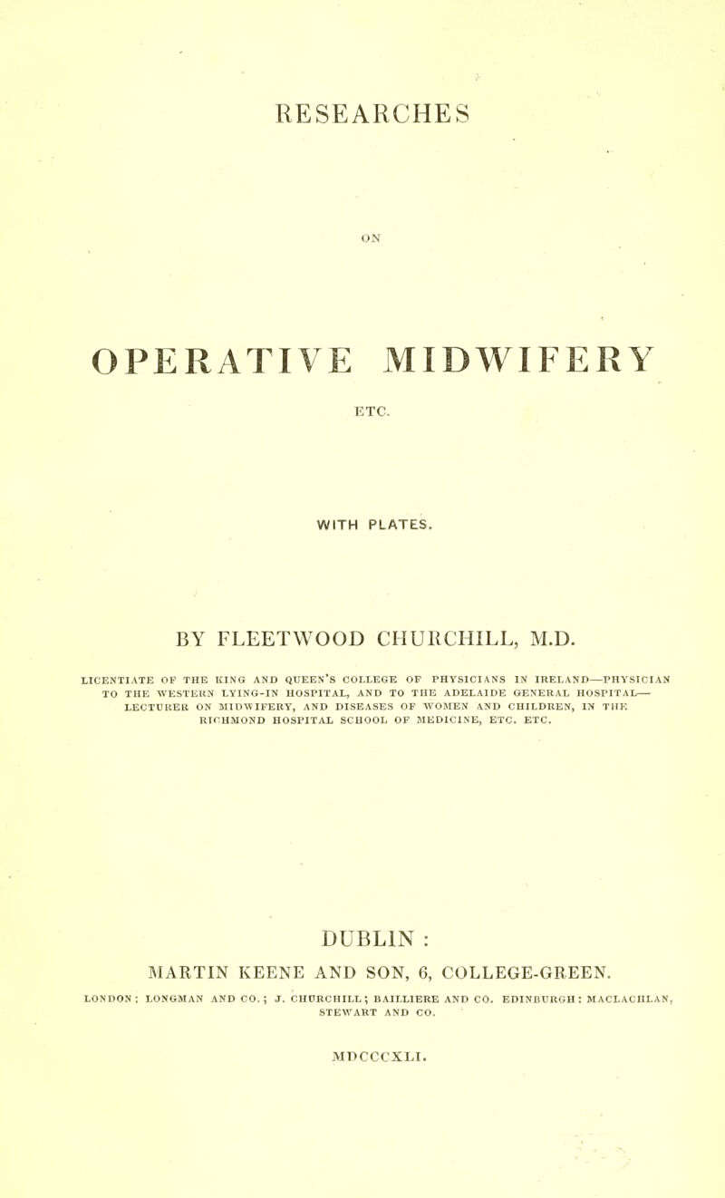 RESEARCHES ON OPERATIVE MIDWIFERY ETC. WITH PLATES. BY FLEETWOOD CHUKCHILL, M.D. LICENTIATE OP THE KING AND QUEEN'S COLLEGE OF PHYSICIANS IN IRELAND—PHYSICIAN TO THE WESTEKN LYING-IN HOSPITAL, AND TO THE ADELAIDE GENERAL HOSPITAL LECTCREK ON MIDIVIFERY, AND DISEASES OP WOMEN AND CHILDREN, IN THE RICHMOND HOSPITAL SCHOOL OF MEDICINE, ETC. ETC. DUBLIN : MARTIN KEENE AND SON, 6, COLLEGE-GREEN. LONDON; LONGMAN AND CO.; J. CHDRCHILL; BAILLIERE AND CO. EDINBURGH; MACLACHLAN, STEWART AND CO. MDCCCXLI.