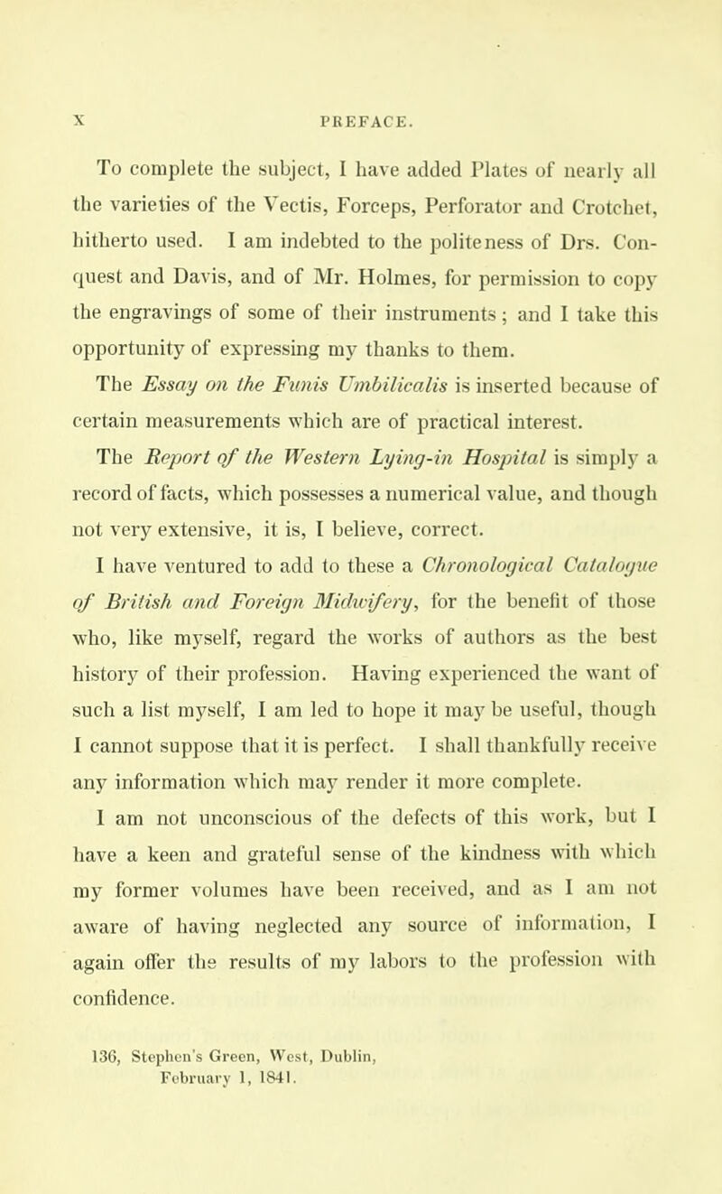 To complete the subject, I have added Plates of nearly all the varieties of the Vectis, Forceps, Perforator and Crotchet, hitherto used. I am indebted to the politeness of Drs. Con- quest and Davis, and of Mr. Holmes, for permission to copj- the engravings of some of their instruments; and I take this opportunity of expressing my thanks to them. The Essay on the Funis Umbilicalis is inserted because of certain measurements which are of practical interest. The Report of the Western Lying-in Hospital is simply a record of facts, which possesses a numerical value, and though not very extensive, it is, I believe, correct. I have ventured to add to these a Chronological Catalogue of British and Foreign 3Iidwifery, for the benefit of those who, like myself, regard the works of authors as the best history of their profession. Having experienced the want of such a list myself, I am led to hope it may be useful, though I cannot suppose that it is perfect. I shall thankfully receive any information which may render it more complete. I am not unconscious of the defects of this work, but I have a keen and grateful sense of the kindness mth which my former volumes have been received, and as I am not aware of having neglected any source of information, I again offer the results of my labors to the profession with confidence. 136, Stephen's Green, West, Dublin, Fobruary 1, 1841.