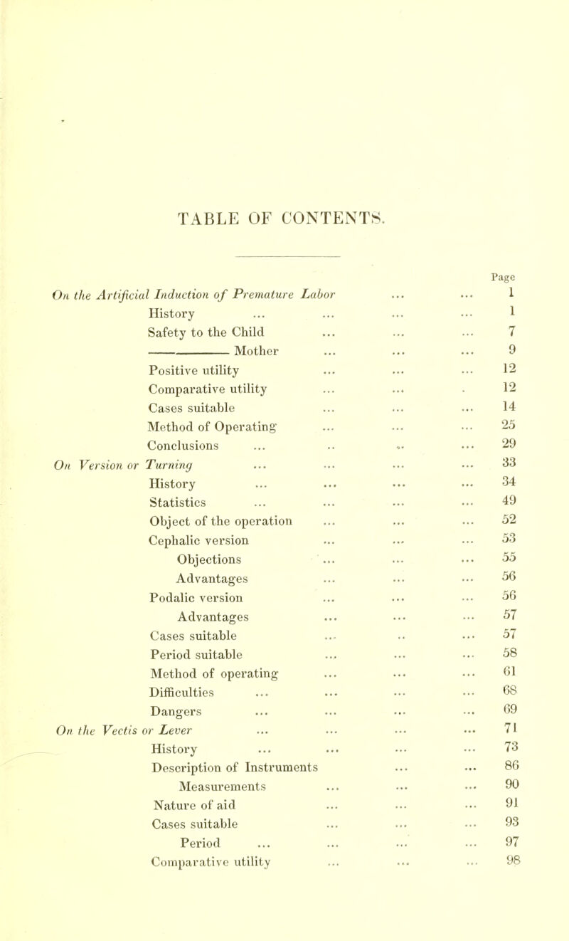 TABLE OF CONTENTS. Page On the Artificial Induction of Premature Labor ... ... 1 History ... ... ... .■• 1 Safety to the Child ... ... ... 7 Mother ... ... ... 9 Positive utility ... ... .•■ 12 Comparative utility ... ... ■ 12 Cases suitable ... ... ... 14 Method of Operating ... ... •.- 25 Conclusions ... .. ... 29 On Version or Turning ... ... ... ... History ... ... ... ••• 34 Statistics ... ... ... .•• 49 Object of the operation ... ... ... 32 Cephalic version ... ... ... 53 Objections '... ... ••• 55 Advantages ... ... ••• 36 Podalic version ... ... ... 36 Advantages ... ... ••• 37 Cases suitable ... .. ••• 3/ Period suitable ... ... ■•• 38 Method of operating ... ... ... 61 Difficulties ... ... ... ... 68 Dangers ... ... ... ••. 69 On the Vectis or Lever ... ... ... ••• 71 History ... ... ••• •■• 73 Description of Instruments ... ... 86 Measurements ... ... ••■ 90 Nature of aid ... ... ••• 91 Cases suitable ... ... ■•• 93 Period ... ... ... ... 97 Comparative utility ... ... •.• 98