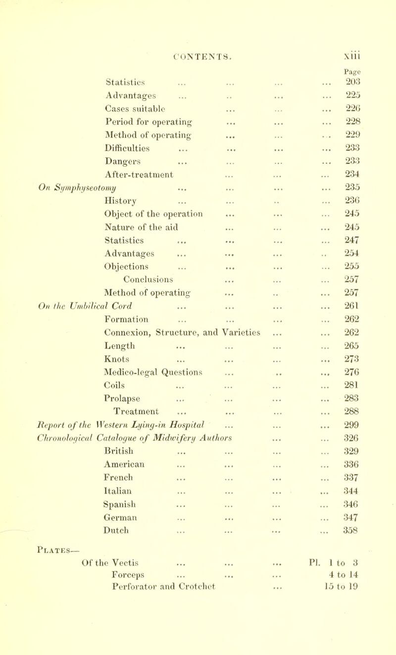 Statistics Advantages Cases suitable Period for operating Method of operating- Difficulties Dangers After-treatment On Si/mpJn/xeotomy History Object of the operation Nature of the aid Statistics Advantages Objections Conclusions Method of operating On I lie Umbilical Cord Formation Connexion, Structure, and Varieties Length Knots Medico-legal Questions Coils Prolapse Treatment Report o f the Western Lying-in Hospital Clironolor/ical Catalogue of Midwifery Authors British American French Italian Spanish German Dutch Plates— OftheVectis Forceps Perforator and Crotchet