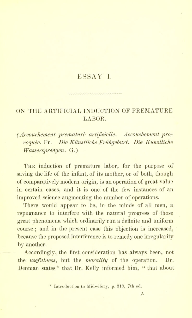 ON THE ARTIFICIAL INDUCTION OF PREMATURE LABOR. (Accouchement premature artificielle. Accouchement pro- voquee. Fr. Die Kiinstliche Friihgeburt. Die Kiinstliche Wassersprengen. Gr.) The induction of premature labor, for the purpose of saving the life of the infant, of its mother, or of both, though of comparatively modern origin, is an operation of great value in certain cases, and it is one of the few instances of an improved science augmenting the number of operations. There would appear to be, in the minds of all men, a repugnance to interfere with the natural progress of those great phenomena which ordinarily run a definite and uniform course ; and in the present case this objection is increased, because the proposed interference is to remedy one irregularity by another. Accordingly, the first consideration has always been, not the usefulness, but the morality of the operation. Dr. Denman states* that Dr. Kelly informed him,  that about ' Iiilroduetion to Midwifery, p. 318, 7th ed. A