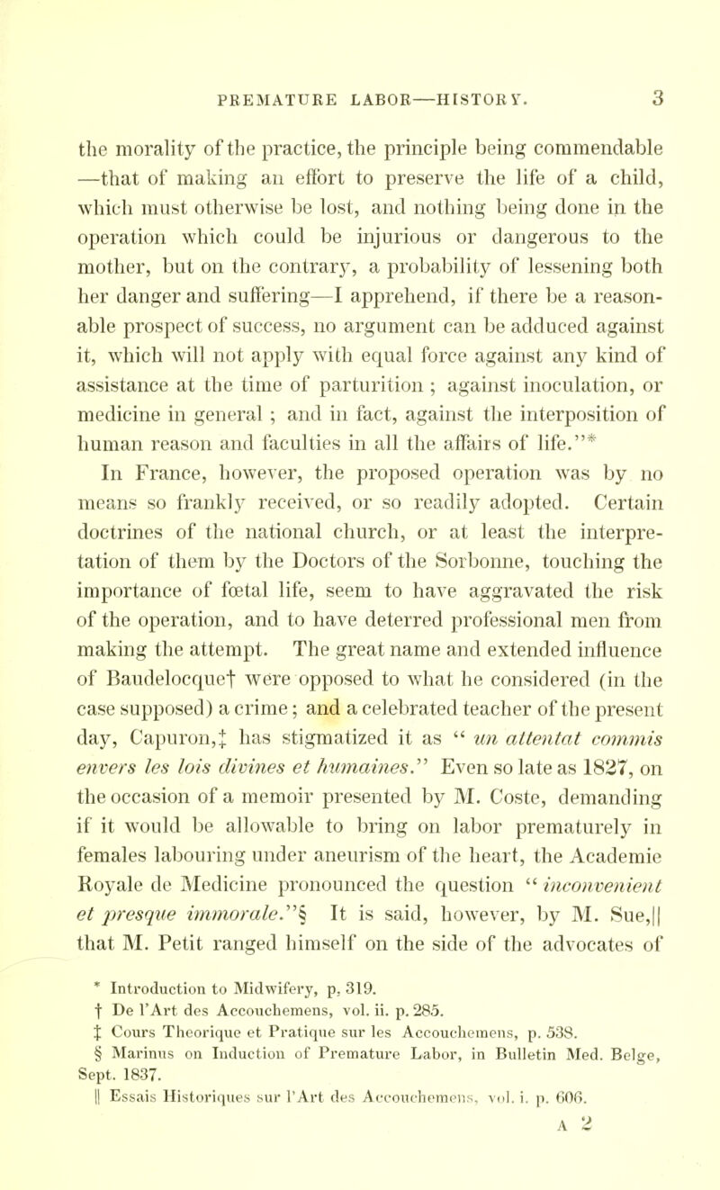 the morality of the practice, the principle being commendable —that of making au effort to preserve the life of a child, which must otherwise be lost, and nothing being done in the operation which could be injurious or dangerous to the mother, but on the contrar}^, a probability of lessening both her danger and suffering—I apprehend, if there be a reason- able prospect of success, no argument can be adduced against it, which will not apply with equal force against any kind of assistance at the time of parturition; against inoculation, or medicine in general ; and in fact, against the interposition of human reason and faculties in all the affairs of life.* In France, however, the proposed operation was by no means so franklj^ received, or so readily adopted. Certain doctrines of the national church, or at least the interpre- tation of them by the Doctors of the Sorbonne, touching the importance of fcetal life, seem to have aggravated the risk of the operation, and to have deterred professional men from making the attempt. The great name and extended influence of Baudelocquet were opposed to what he considered (in the case supposed) a crime; and a celebrated teacher of the present day, Capuron,^ has stigmatized it as  un attentat commis envers les lois divines et hiimainesy Even so late as 1827, on the occasion of a memoir presented by M. Coste, demanding if it would be allowable to luring on labor prematurely in females labouring under aneurism of the heart, the Academic Royale de Medicine pronounced the question  inconvenient et presque immomle.'''^ It is said, however, by M. Sue,|| that M. Petit ranged himself on the side of the advocates of * Introduction to Midwifery, p, 319. t De FArt des Accoiichemens, vol. ii. p. 285. X Cours Theorique et Pratique sur les Accouelieraens, p. 538. § Marinus on Induction of Premature Labor, in Bulletin Med. Beige, Sept. 1837. II Essais Historiques sur I'Art des Aecouehernens, vol. i. p. 606.