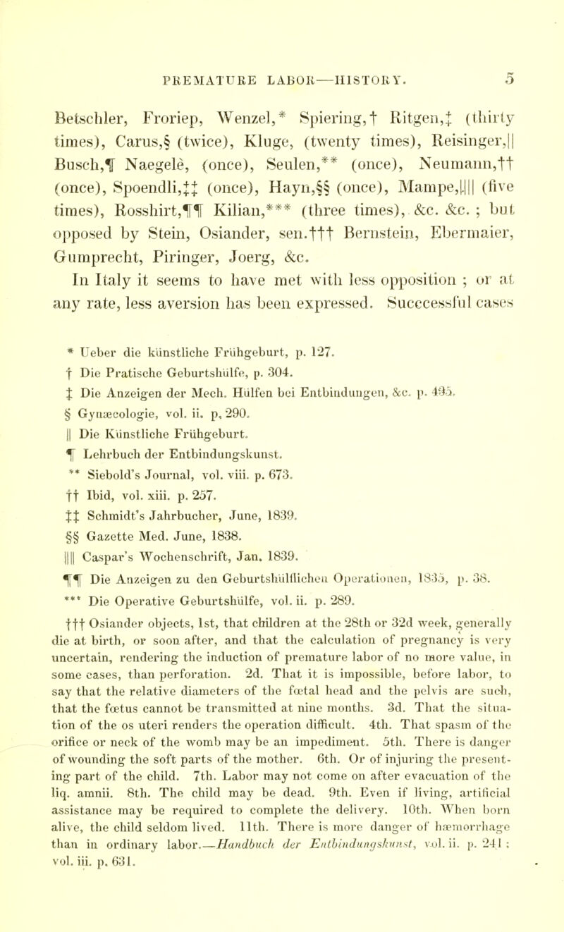 Betschler, Froriep, Wenzel,* Spiering,t Ritgen,^ (tliiily times), Carus,§ (twice), Kluge, (twenty times), Reisinger,|| Busch,^ Naegele, (once), Seulen,** (once), Neumann,tt (once), 8poendli,Ji: (once), Hayn,§§ (once), Mampe,|.||| (five times), Rosshirt,iri[ Kilian,*** (three times), &c. &c. ; but opposed by Stein, Osiander, sen.ttt Bernstein, Ebermaier, Gumprecht, Piringer, Joerg, &c. In Italy it seems to have met with less opposition ; or at any rate, less aversion has been expressed. Sucecessful cases * Ueber die kUnstliche Friihgeburt, p. 127. t Die Pratisclie Geburtshiilfe, p. 304. J Die Anzeigen der Mech. Hiilfen bci EntbiiRliuigen, &c. p. 495. § Gyiiaecologie, vol. ii. p, 290. II Die KUnstliche Friihgeburt. ^ Lehrbuch der Entbindungskunst. ** Siebold's Journal, vol. viii. p. 673. tt Ibid, vol. xiii. p. 257. XX Schmidt's Jahrbucher, June, 1839. §§ Gazette Med. June, 1838. nil Caspar's Wochenschrift, Jan. 1839. Die Anzoigen zu den Geburtshiilflicheu OpBrationoii, 1835, p. 38. *** Die Operative Geburtshiilfe, vol. ii. p. 289. fft Osiander objects, 1st, that children at the 28th or 32d week, generally die at birth, or soon after, and that the calculation of pregnancy is very uncertain, rendering the induction of premature labor of no more value, in some cases, than perforation. 2d. That it is impossible, before labor, to say that the relative diameters of the foetal head and the pelvis are suoli, that the foetus cannot be transmitted at nine months. 3d. That the situa- tion of the OS uteri renders the operation difficult. 4th. That spasm of the orifice or neck of the womb may be an impediment. 5th. There is danger of wounding the soft parts of the mother. 6th. Or of injuring tlie present- ing part of the child. 7th. Labor may not come on after evacuation of tlie liq. amnii. 8th. The child may be dead. 9th. Even if living, artificial assistance may be required to complete the delivery. 10th. When born alive, the child seldom lived. 11th. There is more danger of hsemorrhago than in ordinary labor Handbuch der Enthindungskiinst, v-ul. ii. p. 241 ; vol. iii. p. 631.
