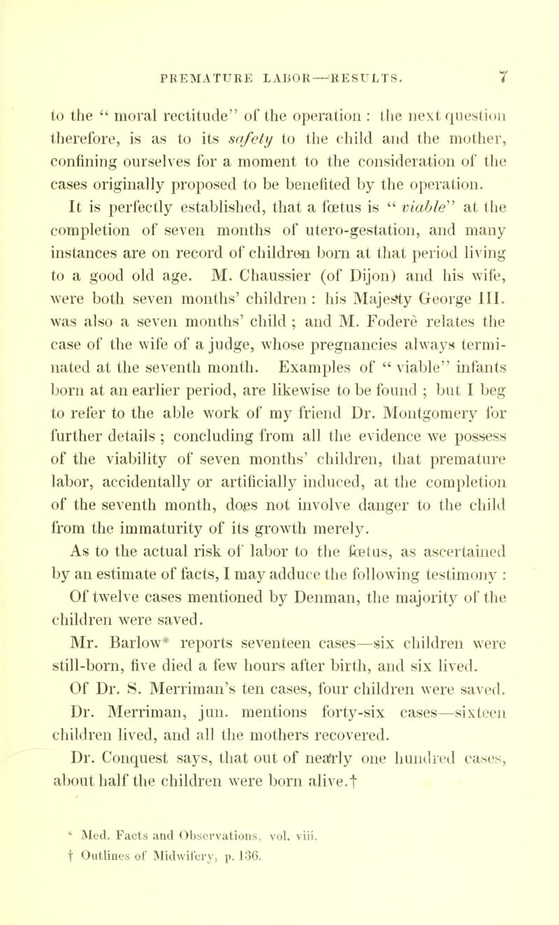 to the  moral rectitude of the operation : the next question therefore, is as to its safety to the child and (he mother, confining ourselves for a moment to the consideration of the cases originally proposed to be benefited by the operation. It is perfectly established, that a foetus is  viable at the completion of seven months of utero-gestation, and many instances are on record of childre^n born at that period living to a good old age. M. Chaussier (of Dijon) and his wife, were both seven months' children : his Majefe*ty George III. was also a seven months' child ; and M. Fodere relates the case of the wife of a judge, whose pregnancies always termi- nated at the seventh month. Examples of  viable infants Ijorn at an earlier period, are likewise to be found ; but I beg to refer to the able work of my friend Dr. Montgomery for further details ; concluding from all the evidence we pos.sess of the viability of seven months' children, that premature labor, accidentally or artificially induced, at the completion of the seventh month, dojes not involve danger to the child from the immaturity of its growth merely. As to the actual risk of labor to the foetus, as ascertained by an estimate of facts, I may adduce the following testimony : Of twelve cases mentioned by Denman, the majority of the children were saved. Mr. Barlow* reports seventeen cases—six children were still-born, five died a few hours after birth, and six lived. Of Dr. S. Merriman's ten cases, four children were saved. Dr. Merriman, jun. mentions forty-six cases—sixteen children lived, and all the mothers recovered. Dr. Conciuest says, that out of neafidy one hundred cases, about half the children were born alive.t ' Med. Facts and Observations, voL viii. f Outlines of Midwilcrv, j>. 136.