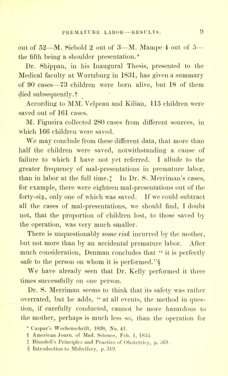 out of 52—M. Siebold 2 out of 3—M. Mampe 4> out of 5— the fifth being a shoulder presentation.* Dr. Shippan, in his Inaugural Thesis, presented to the Medical faculty at Wurtzburg in 1831, has given a summary of 90 cases—73 children were born alive, but 18 of them died subsequently.! According to MM. Velpeau and Kilian, 115 children were saved out of 161 cases. M. Figueira collected 280 cases from different sources, in which 166 children were saved. We may conclude from these different data, that more than half the children were saved, notwithstanding a cause of failure to which I have not yet referred. 1 allude to the greater frequency of mal-presentations in premature labor, than in labor at the full time.J In Dr. S. Merrimau's cases, for example, there were eighteen mal-presentations out of the forty-siy, only one of which was saved. If we could subtract all the cases of mal-presentations, we should find, I doubt not, that the proportion of children lost, to those saved by the operation, was very much smaller. There is unquestionably some risk incurred by the mother, but not more than by an accidental premature labor. After much consideration, Denman concludes that  it is perfectly safe to the person on whom it is performed.! We have already seen that Dr. Kelly performed it three times successftilly on one person. Dr. S. Merriman seems to think that its safety was rather overrated, but he adds,  at all events, the method in ques- tion, if carefully conducted, cannot be more hazardous to the mother, perhaps is much less so, than the operation for * Caspar's Wochenschrift, 1838, No. 41. t American Journ. of Med. Science, Feb. 1, 1835. X Blundell's Princii)les and Practice of Obstetricy, p. 561. § Introduction to Midwifery, p. 319.