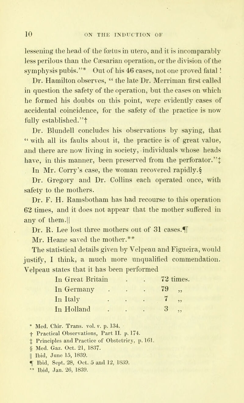 lessening the head of the foetus m utero, and it is incomparably less perilous than the Caesarian operation, or the division of the symphysis pubis.* Out of his 46 cases, not one proved fatal I Dr. Hamilton observes,  the late Dr. Merriman first called in question the safety of the operation, but the cases on which he formed his doubts on this point, wefe e\'idently cases of accidental coincidence, for the safety of the practice is now fully established.! Dr. Blundell concludes his observations by saying, that  with all its faults about it, the practice is of great value, and there are now living in society, individuals whose heads have, in this manner, been preserved from the perforator.J In Mr. Corry's case, the woman recovered rapidly.§ Dr. Gregory and Dr. Collins each operated once, with safety to the mothers. Dr. F. H. Ramsbotham has had recourse to this operation 62 times, and it does not appear that the mother suffered in any of them.|| Dr. R. Lee lost three mothers out of 31 cases.^ Mr. Heane saved the mother.** The statistical details given by Velpeau and Figueira, would justify, I think, a much more unqualified commendation. Velpeau states that it has been performed In Great Britain . . 72 times. In Germany . . . 79 „ In Italy . . , 7 „ In Holland . . . 3 ,, * Med. Chir. Trans, vol. v. p. 134. Practical Observations, Part II. p. 174. % Principles and Practice of Obstctricy, p. 161. § Med. Gaz. Oct. 21, 1837. II Ibid, June 15, 1839. f Ibid, Sept. 28, Oct. 3 and 12, 1839. Ibid, Jan. 26, 1839.