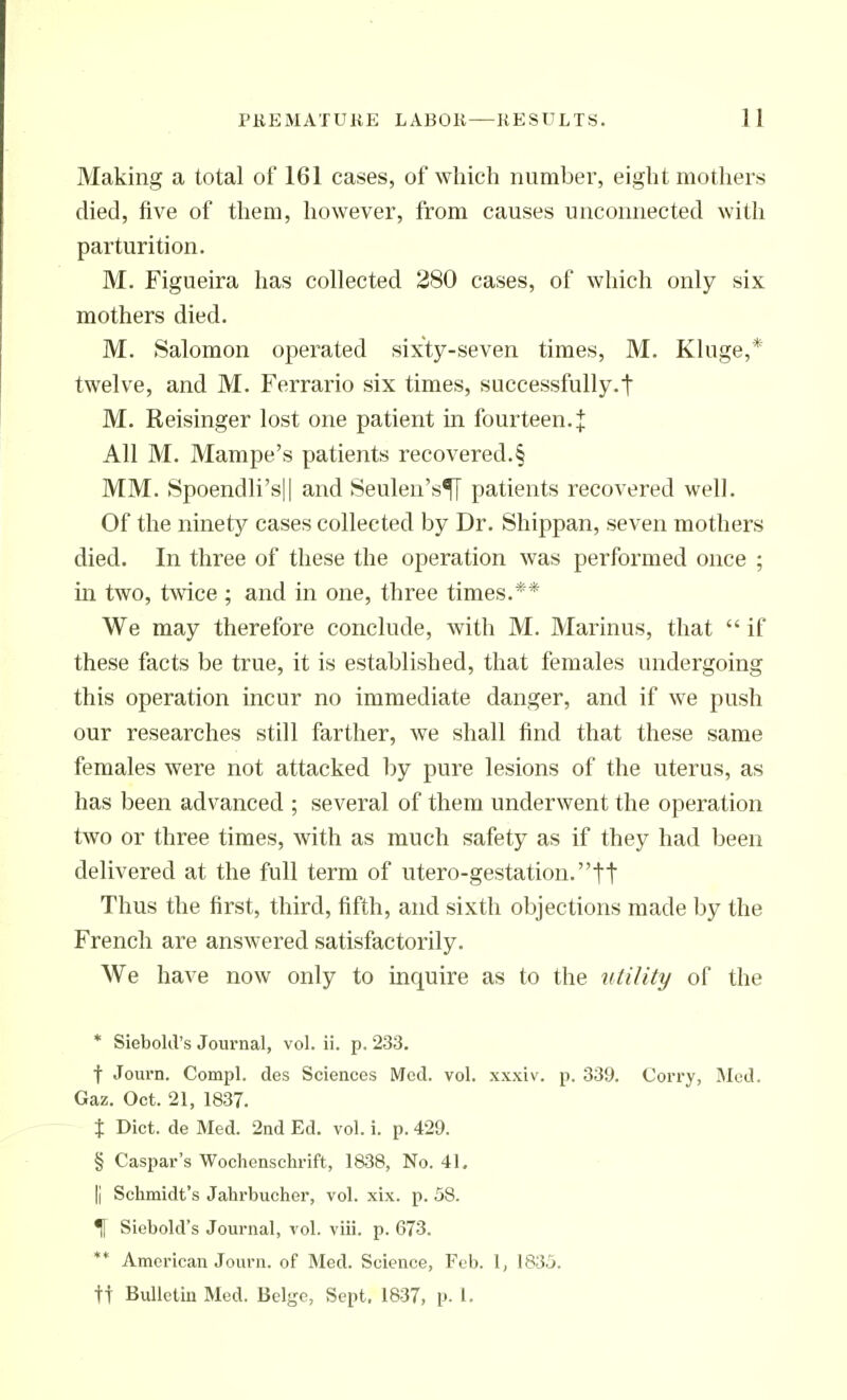 Making a total of 161 cases, of which number, eight mothers died, live of them, however, from causes unconnected with parturition. M. Figueira has collected 280 cases, of which only six mothers died. M. Salomon operated sixty-seven times, M. Kluge,* twelve, and M. Ferrario six times, successfully.! M. Reisinger lost one patient in fourteen.:!: All M. Mampe's patients recovered.§ MM. Spoendli'sll and Seulen's^ patients recovered well. Of the ninety cases collected by Dr. Shippan, seven mothers died. In three of these the operation was performed once ; in two, twice ; and in one, three times.** We may therefore conclude, with M. Marinus, that  if these facts be true, it is established, that females undergoing this operation incur no immediate danger, and if we push our researches still farther, we shall find that these same females were not attacked by pure lesions of the uterus, as has been advanced ; several of them underwent the operation two or three times, with as much safety as if they had been delivered at the full term of utero-gestation.tt Thus the first, third, fifth, and sixth objections made by the French are answered satisfactorily. We have now only to inquire as to the utility of the * Siebold's Journal, vol. ii. p. 233. t Journ. Compl. des Sciences Mod. vol. xxxiv. p. 339. Corry, Med. Gaz. Oct. 21, 1837. t Diet, de Med. 2nd Ed. vol. i. p. 429. § Caspar's Wochonschrift, 1838, No. 41, Ii Schmidt's Jahrbucher, vol. xix. p. 58. ^ Siebold's Journal, vol. viii. p. 673. ** American Journ. of Med. Science, Feb. 1, 1835. tt Bulletin Med. Beige, Sept. 1837, p. I.