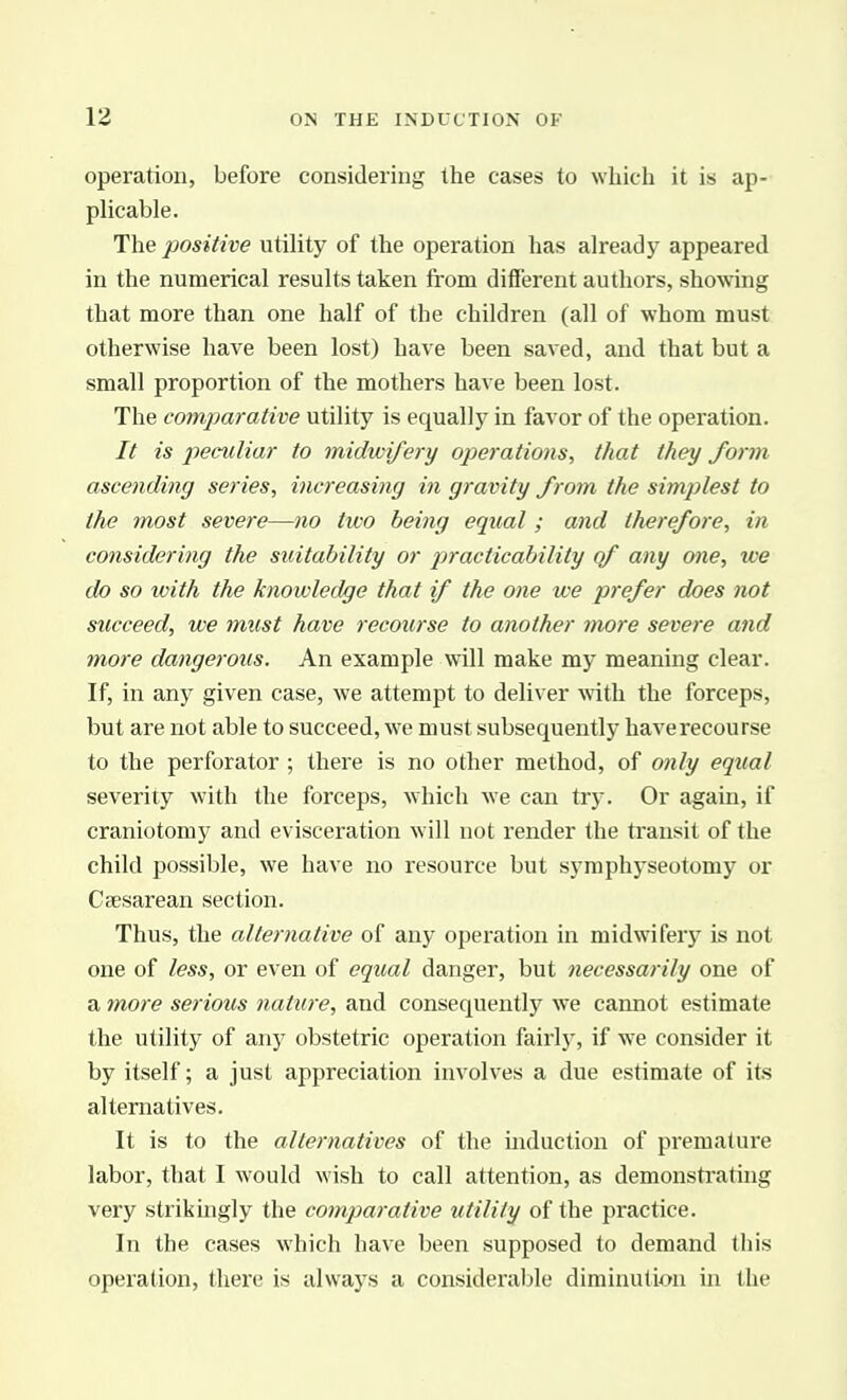 operation, before considering the cases to which it is ap- plicable. The positive utility of the operation has already appeared in the numerical results taken from different authors, sho^ving that more than one half of the children (all of whom must otherwise have been lost) have been saved, and that but a small proportion of the mothers have been lost. The comparative utility is equally in favor of the operation. It is peculiar to midwifery operations, that they form ascending series, increasing in gravity from the simplest to the most severe—710 two being equal ; and therefore, in considering the suitability or practicability of any one, we do so with the knowledge that if the one we prefer does not succeed, we must have recourse to another more severe and more dangerous. An example will make my meaning clear. If, in any given case, we attempt to deliver with the forceps, but are not able to succeed, we must subsequently haverecourse to the perforator ; there is no other method, of 07ily equal severity with the forceps, which we can try. Or again, if craniotomy and evisceration will not render the transit of the child possible, we have no resource but symphyseotomy or Csesarean section. Thus, the alternative of any operation in midwifery is not one of less, or even of equal danger, but necessarily one of a 7nore serious nature, and consequently we cannot estimate the utility of any obstetric operation fairlj', if we consider it by itself; a just appreciation involves a due estimate of its alternatives. It is to the alternatives of the induction of pi'emature labor, that I would wish to call attention, as demonstrating very strikmgly the comparative utility of the practice. In the cases which have been supposed to demand this operation, there is always a considerable diminution in the