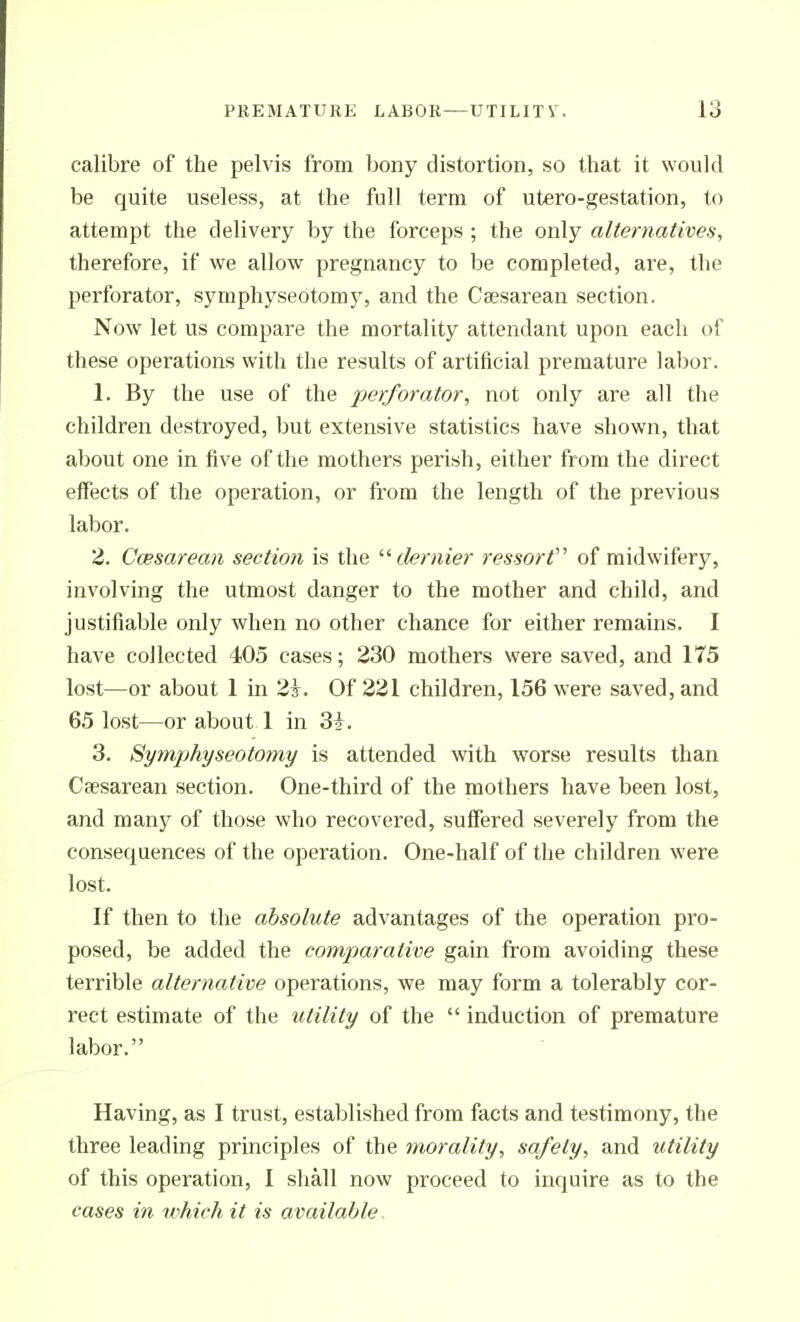 calibre of the pelvis from bony distortion, so that it would be quite useless, at the full term of utero-gestation, to attempt the delivery by the forceps ; the only alternatives, therefore, if we allow pregnancy to be completed, are, the perforator, symphyseotomy, and the Caesarean section. Now let us compare the mortality attendant upon each of these operations with the results of artificial premature labor. 1. By the use of the perforator, not only are all the children destroyed, but extensive statistics have shown, that about one in five of the mothers perish, either from the direct effects of the operation, or from the length of the previous labor. 2. Ccesarean section is the '■'■dernier ressorf' of midwifery, involving the utmost danger to the mother and child, and justifiable only when no other chance for either remains. I have collected 405 cases; 230 mothers were saved, and 175 lost—or about 1 in 2i. Of 221 children, 156 were saved, and 65 lost—or about 1 in Zi. 3. Symphyseotomy is attended with worse results than Ceesarean section. One-third of the mothers have been lost, and many of those who recovered, suffered severely from the consequences of the operation. One-half of the children were lost. If then to the absolute advantages of the operation pro- posed, be added the comparative gain from avoiding these terrible alternative operations, we may form a tolerably cor- rect estimate of the utility of the  induction of premature labor. Having, as I trust, established from facts and testimony, the three leading principles of the morality, safety, and utility of this operation, I shall now proceed to inquire as to the cases in uihich it is available