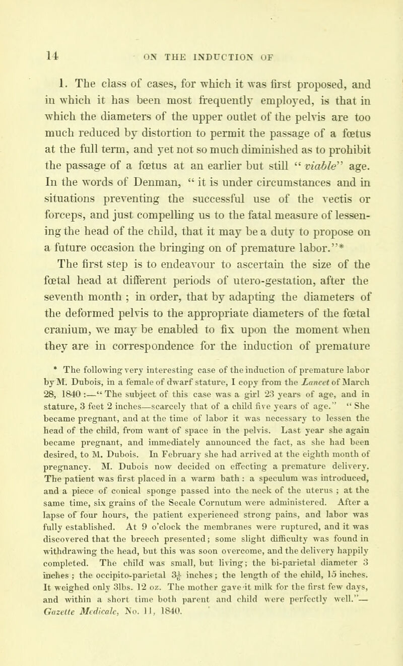 1. The class of cases, for which it was first proposed, and in which it has been most frequently employed, is that in which the diameters of the upper outlet of the pelvis are too much reduced by distortion to permit the passage of a foetus at the full term, and yet not so much diminished as to prohibit the passage of a foetus at an earlier but still  viable'' age. In the words of Denman,  it is under circumstances and in situations preventing the successful use of the vectis or forceps, and just compelling us to the fatal measure of lessen- ing the head of the child, that it may be a duty to propose on a future occasion the bringing on of premature labor.* The first step is to endeavour to ascertain the size of the foetal head at different periods of utero-gestation, after the seventh month ; in order, that by adapting the diameters of the deformed pehis to the appropriate diameters of the foetal cranium, we may be enabled to fix upon the moment when they are in correspondence for the induction of premature * The following very interesting case of the induction of premature labor by M. Dubois, in a female of dwarf stature, I copy from the Lancet of Slarch 28, 1840 :— The subject of this case was a girl 23 years of age, and in stature, 3 feet 2 inches—scarcely that of a child five years of age.  She became pregnant, and at the time of labor it was necessarj- to lessen the head of the child, from want of space in the pelvis. Last year she again became pregnant, and immediately announced the fact, as she had been desired, to M, Dubois. In February she had arrived at the eighth month of pregnancy. M. Dubois now decided on effecting a premature delivery. The patient was first placed in a warm bath : a speculum was introduced, and a piece of conical sponge passed into the neck of the uterus ; at the same time, six grains of the Secale Cornutum were administered. After a lapse of four hours, the patient experienced strong pains, and labor was fully established. At 9 o'clock the membranes were ruptured, and it was discovered that the breech presented; some slight difficulty was found in withdrawing the head, but this was soon overcome, and the delivery happily completed. The child was small, but living; the bi-parietal diameter 3 inches ; the occipito-parietal 3^ inches; the length of the child, 15 inches. It weighed only 31bs. 12 oz. The mother gave it milk for the first few days, and within a short time both parent and child were perfectly well.— Gazette Mcdicalc, No. II, 1840.