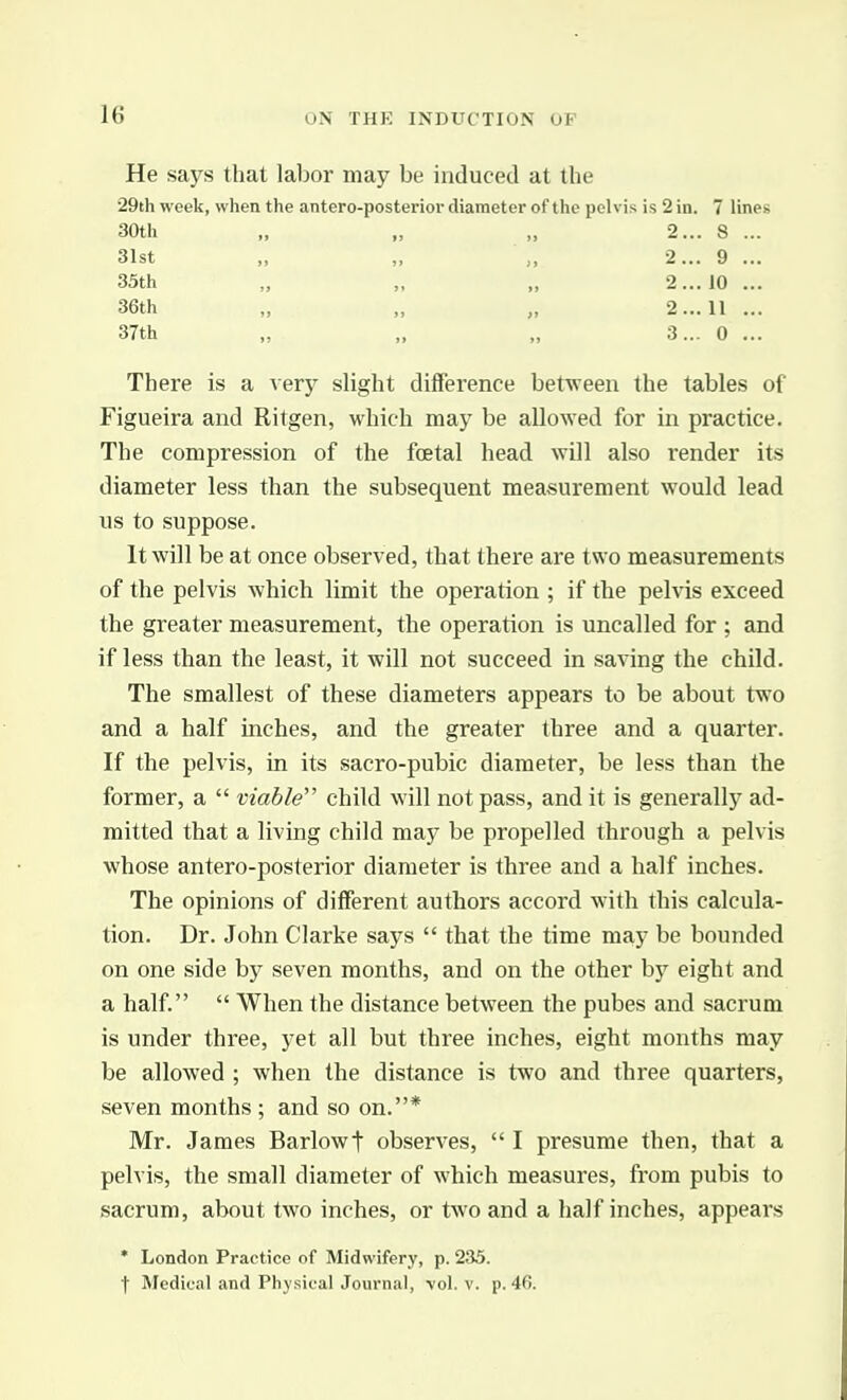 He says that labor may be induced at the 29th week, when the antero-posterior diameter of the pelvis is 2 in. 7 lines There is a very slight difference between the tables of Figueira and Ritgen, which may be allowed for in practice. The compression of the foetal head will also render its diameter less than the subsequent measurement would lead us to suppose. It will be at once observed, that there are two measurements of the pelvis which limit the operation ; if the pelvis exceed the greater measurement, the operation is uncalled for ; and if less than the least, it will not succeed in saving the child. The smallest of these diameters appears to be about two and a half inches, and the greater three and a quarter. If the pelvis, in its sacro-pubic diameter, be less than the former, a  viable'' child will not pass, and it is generally ad- mitted that a living child may be propelled through a pelvis whose antero-posterior diameter is three and a half inches. The opinions of different authors accord with this calcula- tion. Dr. John Clarke says  that the time may be bounded on one side by seven months, and on the other by eight and a half  When the distance between the pubes and sacrum is under thi-ee, yet all but three inches, eight months may be allowed ; when the distance is two and three quarters, seven months ; and so on.* Mr. James Barlowt observes,  I presume then, that a pelvis, the small diameter of which measures, from pubis to sacrum, about two inches, or two and a half inches, appears 30th 31st 35th 36th 37th »> 2... 2... 2... 2... 3... 8 9 10 11 0 * London Practice of Midwifery, p. 235. t Medical and Physical Journal, vol. v. p. 46.