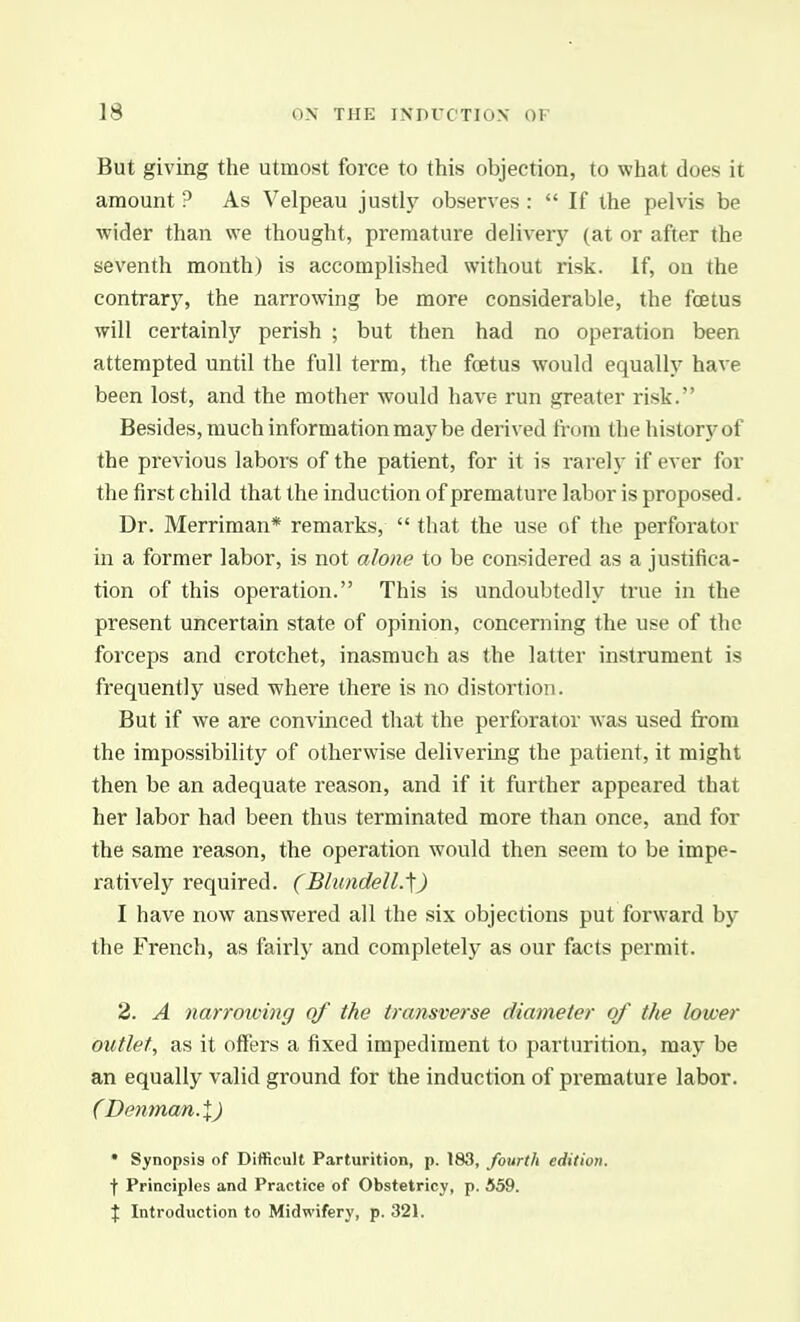 But giving the utmost force to this objection, to what does it amount ? As Velpeau justly observes :  If the pelvis be wider than we thought, premature delivery (at or after the seventh month) is accomplished without risk. If, on the contrary, the narrowing be more considerable, the foetus will certainly perish ; but then had no operation been attempted until the full term, the foetus would equally have been lost, and the mother would have run greater risk. Besides, much information maybe derived from the history of the previous labor s of the patient, for it is rarely if ever for the first child that the induction of premature labor is proposed. Dr. Merriman* remarks,  tliat the use of the perforator in a former labor, is not alone to be considered as a justifica- tion of this operation. This is undoubtedly true in the present uncertain state of opinion, concerning the use of the forceps and crotchet, inasmuch as the latter instrument is frequently used where there is no distortion. But if we are convinced that the perforator Avas used from the impossibility of otherwise delivering the patient, it might then be an adequate reason, and if it further appeared that her labor had been thus terminated more than once, and for the same reason, the operation would then seem to be impe- ratively required. (Blundell.'\) I have now answered all the six objections put forward by the French, as fairly and completely as our facts permit. 2. A narrowing of the transverse diameter of the lower outlet, as it offers a fixed impediment to parturition, may be an equally valid ground for the induction of premature labor. (Demnan-X) * Synopsis of Difficult Parturition, p. 183, fourth edition. f Principles and Practice of Obstetricy, p. 559. X Introduction to Midwifery, p. 321.