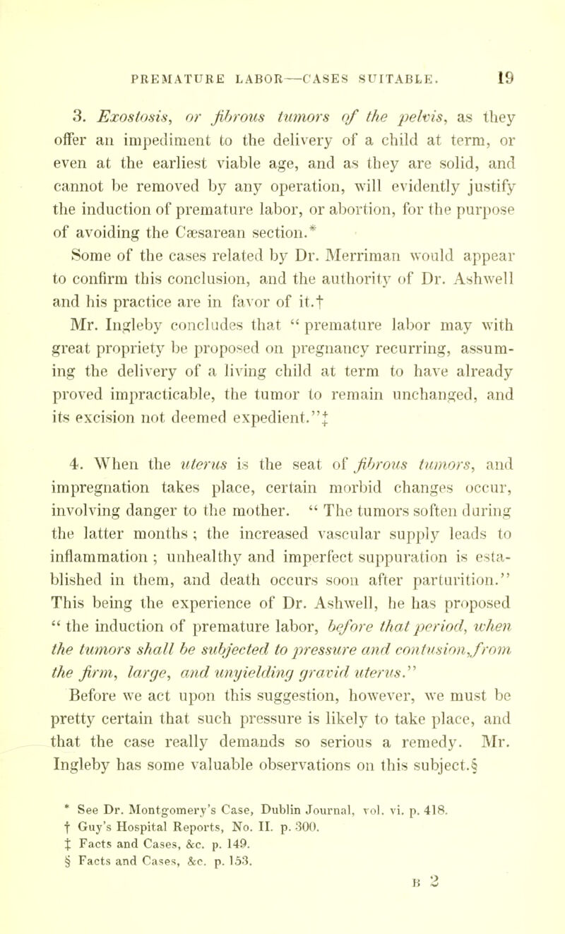 3. Exostosis, or fibrous tumors c>f the jKlms, as they offer an impediment to the delivery of a child at term, or even at the earliest viable age, and as they are solid, and cannot be removed by any operation, will evidently justify the induction of premature labor, or abortion, for the purpose of avoiding the Caesarean section.* Some of the cases related by Dr. Merriman would appear to confirm this conclusion, and the authority of Dr. Ashwell and his practice are in favor of it.f Mr. Ingleby concludes that  premature labor may with great propriety be proposed on pregnancy recurring, assum- ing the delivery of a living child at term to have already proved imjiracticable, the tumor to remain unchanged, and its excision not deemed expedient.J 4. When the litems is the seat of fibrous tumors, and impregnation takes place, certain morbid changes occur, involving danger to the mother.  The tumors soften during the latter months ; the increased vascular supply leads to inflammation ; unhealthy and imperfect suppuration is esta- blished in them, and death occurs soon after parturition. This being the experience of Dr. Ashwell, he has proposed  the induction of premature labor, before that period, when the tumors shall be subjected to ^wessure and contusion,/rom the firm, large, and imyielding gravid uterus.''' Before we act upon this suggestion, however, we must be pretty certain that such pressure is likely to take place, and that the case really demands so serious a remedy. Mr. Ingleby has some valuable observations on this subject.f * See Dr. Montgomery's Case, Dublin Journal, vol. vi. p. 418. t Guy's Hospital Reports, No. II. p. 300. X Facts and Cases, &c. p. 149. § Facts and Cases, &c. p. 153. B 2