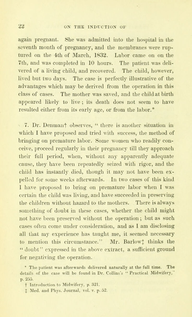 again pregnant. She was admitted into the hospital in the seventh month of pregnancy, and the membranes were rup- tured on the 4th of March, 1832. Labor came on on the 7th, and was completed in 10 hours. The patient was deli- vered of a living child, and recovered. The child, however, lived but two days. The case is perfectly illustrative of the advantages which may be derived from the operation in this class of cases. The mother was saved, and the child at birth appeared likely to live ; its death does not seem to have resulted either Irom its early age, or from the labor.* 7. Dr. Denmaut observes,  there is another situation in which I have proposed and tried with success, the method of bringing on premature labor. Some women who readily con- ceive, proceed regularly in their pregnancy till they approach their full period, when, without any apparently adequate cause, they have been repeatedly seized with rigor, and the child has instantly died, though it maj'^ not have been ex- pelled for some weeks afterwards. In two cases of this kind I have proposed to bring on premature labor when I was certain the child was living, and have succeeded in preserving the children without hazard to the mothers. There is always something of doubt in these cases, whether the child might not have been preserved without the operation; but as such cases often come under consideration, and as I am disclosing all that my experience has taught me, it seemed necessary to mention this circumstance. Mr. BarIow+ thinks the  doubt expressed in the above extract, a sufficient ground for negativing the operation. * The patient was afterwards delivered naturally at the full time. The details of the case will be found in Dr. Collins's  Practical Midwifery, p. 253. t Introduction to Midwifery, p. 321. X Med. and Phys. Journal, vol. v. p. 52.