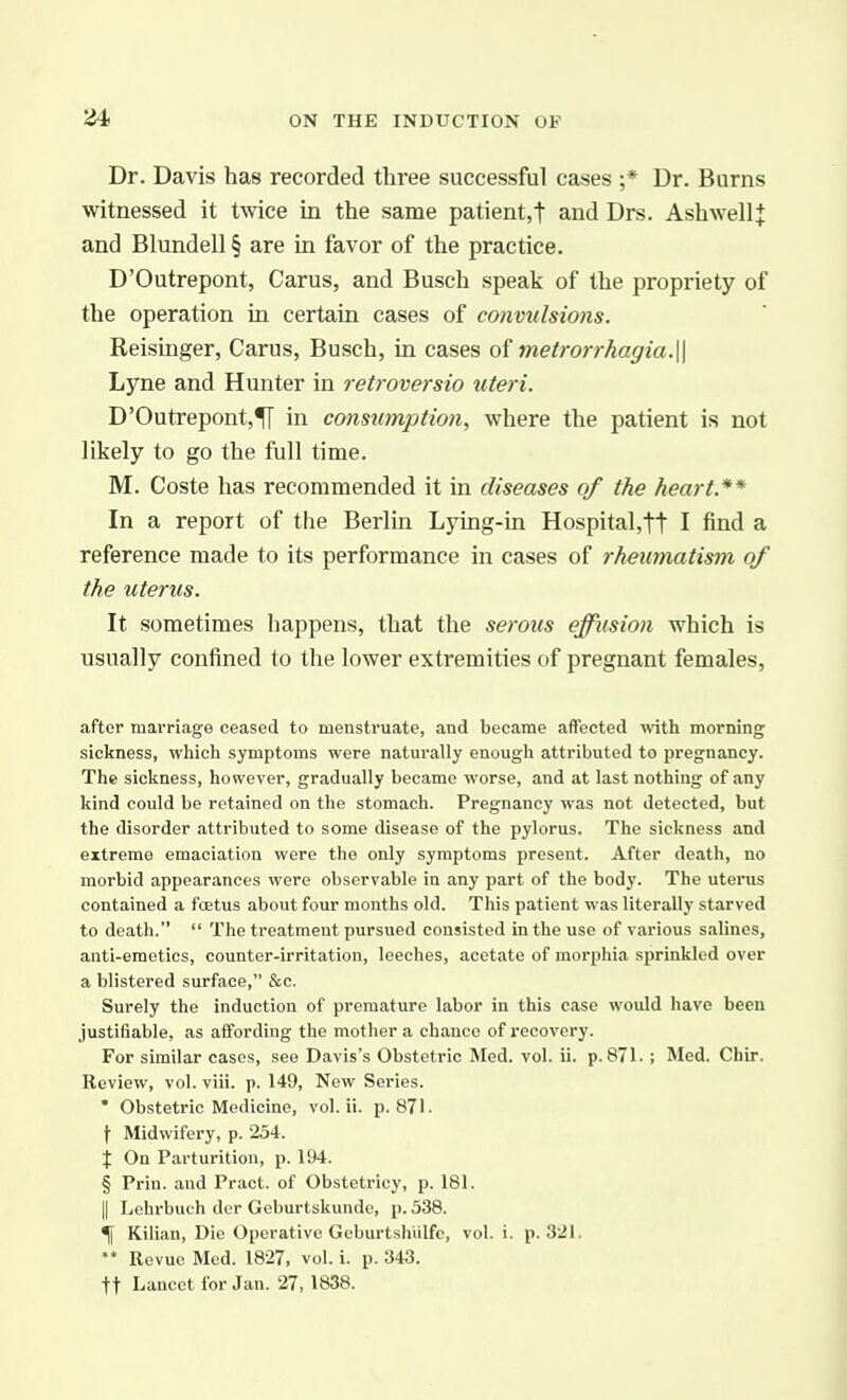 Dr. Davis has recorded three successful cases ;* Dr. Burns witnessed it twice in the same patient,! and Drs. Ash well J and Blundell § are in favor of the practice. D'Outrepont, Carus, and Busch speak of the propriety of the operation in certain cases of convidsions. Reisinger, Carus, Busch, in cases of metrorrhagia.\\ Lyne and Hunter in retroversio uteri. D'Outrepont,^ in consumption, where the patient is not likely to go the full time. M. Coste has recommended it in diseases of the heart.** In a report of the Berlin Lying-in Hospital,tt I find a reference made to its performance in cases of rheumatism of the uterus. It sometimes happens, that the serous effusion which is usually confined to the lower extremities of pregnant females, after maiTiage ceased to menstruate, and became affected \vith morning sickness, which symptoms were naturally enough attributed to pregnancy. The sickness, however, gradually became worse, and at last nothing of any kind could be retained on the stomach. Pregnancy was not detected, but the disorder attributed to some disease of the pylorus. The sickness and extreme emaciation were the only symptoms present. After death, no morbid appearances were observable in any part of the body. The uterus contained a fcetus about four months old. This patient was literally starved to death.  The treatment pursued consisted in the use of various salines, anti-emetics, counter-irritation, leeches, acetate of morphia sprinkled over a blistered surface, &c. Surely the induction of premature labor in this case would have been justifiable, as affording the mother a chance of recovery. For similar cases, see Davis's Obstetric Med. vol. ii. p. 871. ; Med. Chir. Review, vol. viii. p. 149, New Series. • Obstetric Medicine, vol. ii. p. 871. f Midwifery, p. 254. X On Parturition, p. 194. § Prin. and Pract. of Obstetricy, p. 181. II Lehrbuch dcr Geburtskundc, p. 338. \ Kilian, Die Operative Geburtsh'ulfe, vol. i. p. 321. ** Revue Med. 1827, vol. i. p. 343. tt Lancet for Jan. 27, 1838.