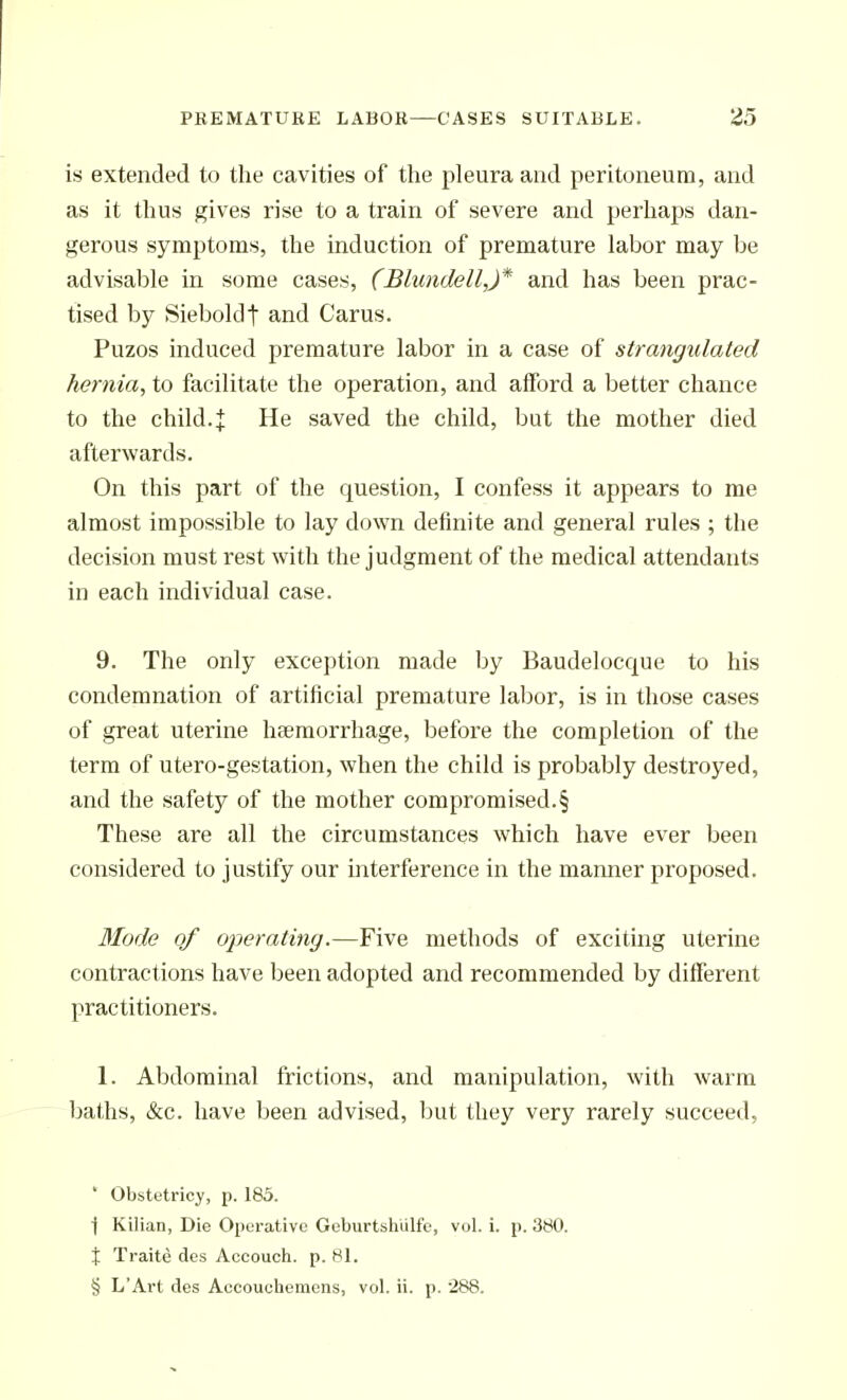 is extended to the cavities of the pleura and peritoneum, and as it thus gives rise to a train of severe and perhaps dan- gerous symptoms, the induction of premature labor may be advisable in some cases, (Blundell,)* and has been prac- tised by Sieboldt and Carus. Puzos induced premature labor in a case of strangulated hernia, to facilitate the operation, and afford a better chance to the child.^ He saved the child, but the mother died afterwards. On this part of the question, I confess it appears to me almost impossible to lay down definite and general rules ; the decision must rest with the judgment of the medical attendants in each individual case. 9. The only exception made by Baudelocque to his condemnation of artificial premature labor, is in those cases of great uterine haemorrhage, before the completion of the term of utero-gestation, when the child is probably destroyed, and the safety of the mother compromised.§ These are all the circumstances which have ever been considered to justify our interference in the manner proposed. Mode of operating.—Five methods of exciting uterine contractions have been adopted and recommended by different practitioners. 1. Abdominal frictions, and manipulation, with warm baths, &c. have been advised, ljut they very rarely succeed, * Obstetricy, p. 185. ■j Kilian, Die Operative Geburtsliulfe, vol. i. p. 380. X Traite des Accouch. p. 81. § L'Art des Aecouchemens, vol. ii. p. 288.