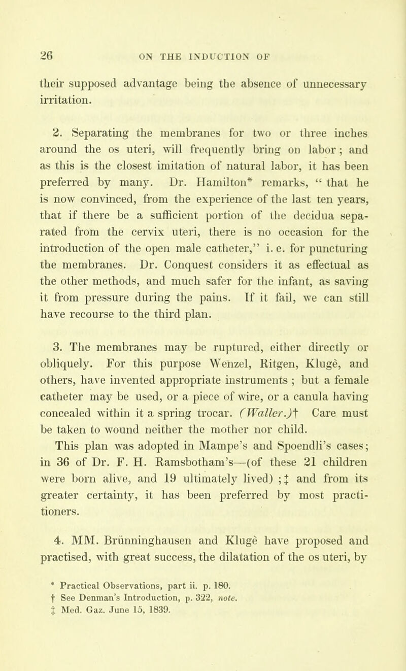 their supposed advantage being the absence of unnecessary irritation. 2. Separating the membranes for two or three inches around the os uteri, will frequently bring on labor; and as this is the closest imitation of natural labor, it has been preferred by many. Dr. Hamilton* remarks,  that he is now convinced, from the experience of the last ten years, that if there be a sufficient portion of the decidua sepa- rated from the cervix uteri, there is no occasion for the introduction of the open male catheter, i. e. for puncturing the membranes. Dr. Conquest considers it as effectual as the other methods, and much safer for the infant, as sa^ing it from pressure during the pains. If it fail, we can still have recourse to the third plan. 3. The membranes may be ruptured, either directly or obliquely. For this purpose Wenzel, Ritgen, Kluge, and others, have invented appropriate instruments ; but a female catheter may be used, or a piece of wire, or a canula having concealed within it a spring trocar. (Waller.)'\ Care must be taken to wound neither the mother nor child. This plan was adopted in Mampe's and Spoendli's cases; in 36 of Dr. F. H. Ramsbotham's—(of these 21 children were born alive, and 19 ultimately lived) ;J and from its greater certainty, it has been preferred by most practi- tioners. 4. MM. Briinninghausen and Kluge have proposed and practised, with great success, the dilatation of the os uteri, by * Practical Observations, part ii. p. 180. t See Denman's Introduction, p. 322, 7wte. t Med. Gaz. June 15. 1839.