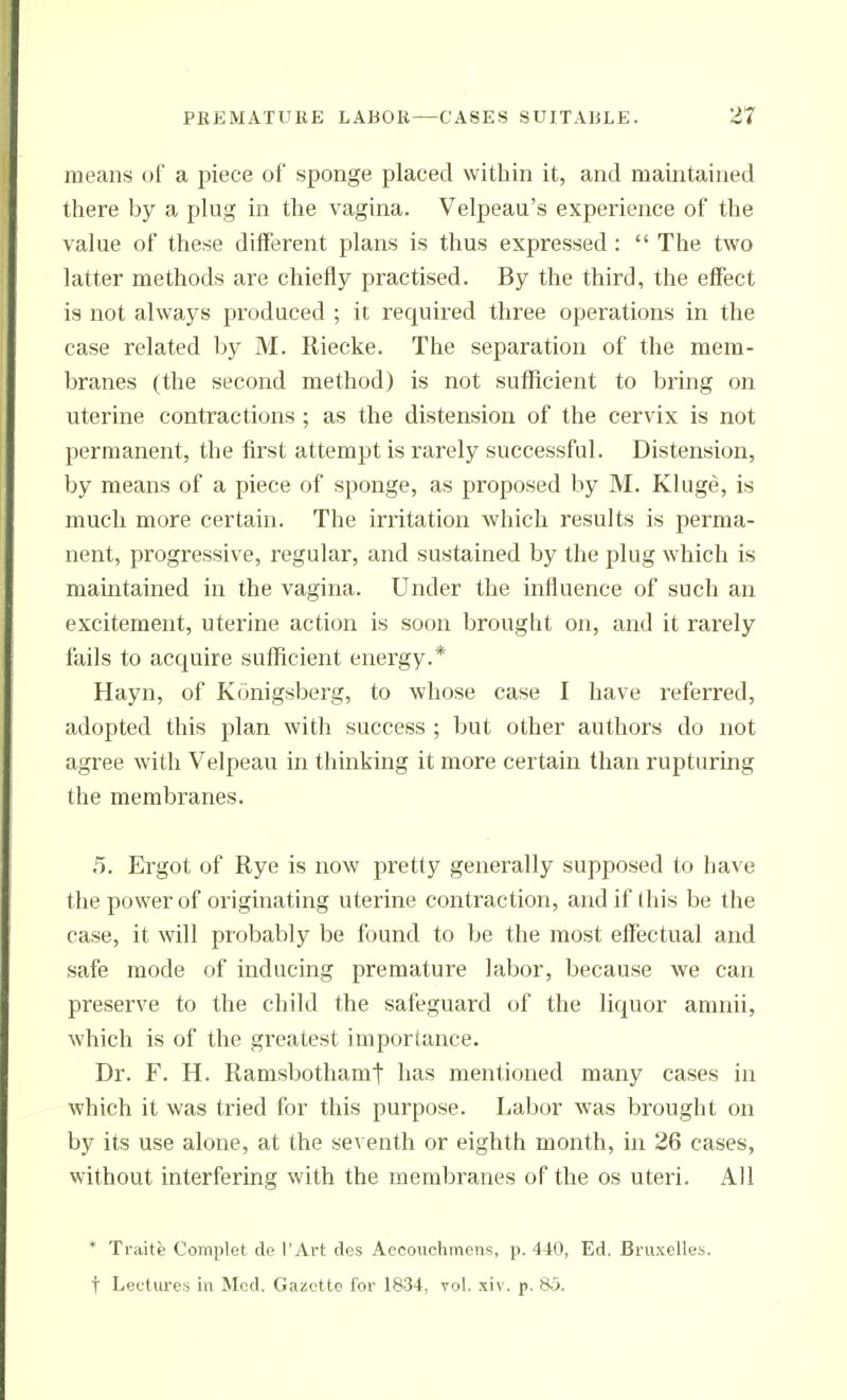 means of a piece of sponge placed within it, and maintained there by a plug in the vagina. Velpeau's experience of the value of these different plans is thus expressed :  The two latter methods are chiefly practised. By the third, the effect is not always produced ; it required three operations in the case related by M. Riecke. The separation of the mem- branes (the second method) is not sufficient to bring on uterine contractions ; as the distension of the cervix is not permanent, the first attempt is rarely successful. Distension, by means of a piece of sponge, as proposed by M. Kluge, is much more certain. The irritation which results is perma- nent, progressive, regular, and sustained by the plug which is maintained in the vagina. Under the influence of such an excitement, uterine action is soon brought on, and it rarely fails to acquire sufficient energy.* Hayn, of Konigsberg, to whose case I have referred, adopted this plan with success ; but other authors do not agree with Velpeau in thinking it more certain than rupturing the membranes. 5. Ergot of Rye is now pretty generally supposed to have the power of originating uterine contraction, and if this be the case, it will probably be found to be the most effectual and safe mode of inducing premature labor, because we can preserve to the child the safeguard of the liquor amnii, which is of the greatest importance. Dr. F. H. Ramsbothamt has mentioned many cases in which it was tried for this purpose. Labor was brought on by its use alone, at the seventh or eighth month, in 26 cases, without interfering with the membranes of the os uteri. All * Traite Complet de I'Art dcs Aecouchmens, p. 440, Ed. Bruxelles. t Lecturet! in Med. GaiSftto for 1834, vol. xiv. p. 85.