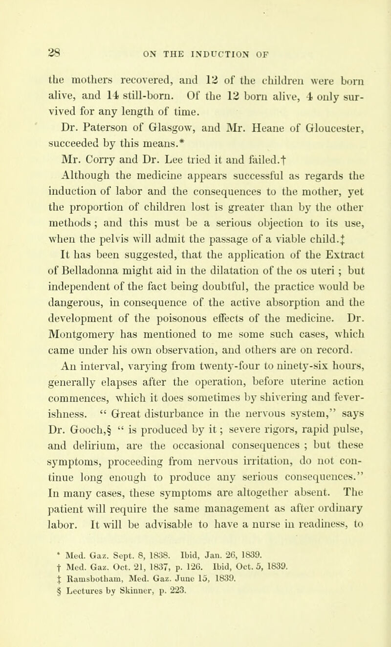 the mothers recovered, and 12 of the children were born alive, and 14 still-born. Of the 12 born alive, -1 only sur- vived for any length of time. Dr. Paterson of Glasgow, and Mr. Heane of Gloucester, succeeded by this means.* Mr. Corry and Dr. Lee tried it and failed.t Although the medicine appears successful as regards the induction of labor and the consequences to the mother, yet the proportion of children lost is greater than b)^ the other methods; and this must be a serious objection to its use, when the pelvis will admit the passage of a viable child.J It has been suggested, that the application of the Extract of Belladonna might aid in the dilatation of the os uteri ; but independent of the fact being doubtful, the practice would be dangerous, in consequence of the active absorption and the development of the poisonous effects of the medicine. Dr. Montgomery has mentioned to me some such cases, which came under his own observation, and others are on record. An interval, varying from twenty-four to ninety-six hours, generally elapses after the operation, before uterine action commences, which it does sometimes by shivering and fever- ishness.  Great disturbance in the nervous system, says Dr. Gooch,§  is produced by it; severe rigors, rapid pulse, and delirium, are the occasional consequences ; but these symptoms, proceeding from nervous irritation, do not con- tinue long enough to produce any serious consequences. In many cases, these symptoms are altogether absent. The patient will require the same management as after ordinary labor. It will be advisable to have a nurse in readiness, to ♦ Med. Gaz. Sept. 8, 1838. Ibid, Jan. 26, 1839. t Med. Gaz. Oct. 21, 1837, p. 126. Ibid, Oct. 5, 1839. } Ramsbotham, Med. Gaz. June 15, 1839. § Lectures by Skinuer, p. 223.