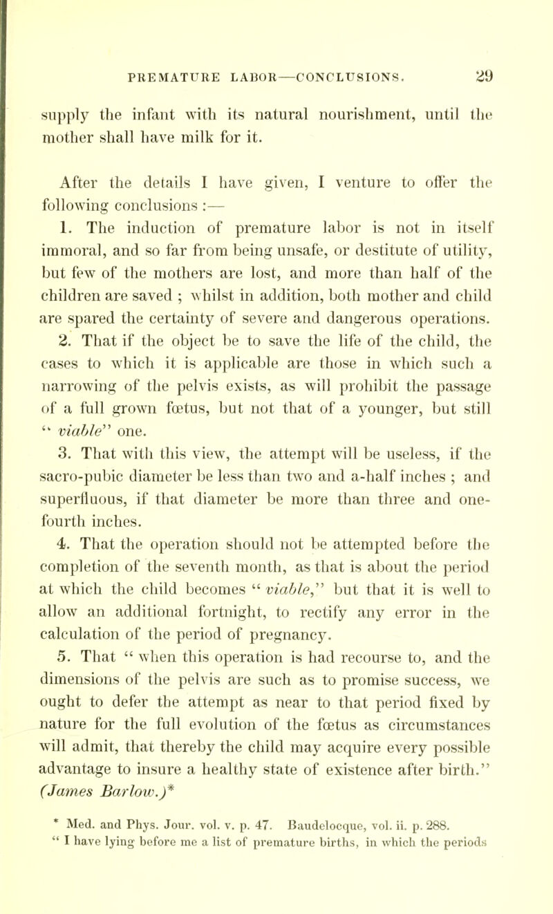 supply tlie infant with its natural nourishment, until the mother shall have milk for it. After the details I have given, I venture to offer the following conclusions :— 1. The induction of premature labor is not in itself immoral, and so far from being unsafe, or destitute of utility, but few of the mothers are lost, and more than half of the children are saved ; whilst in addition, both mother and child are spared the certainty of severe and dangerous operations. 2. That if the object be to save the life of the child, the cases to which it is applicable are those in which such a narrowing of the pelvis exists, as will prohibit the passage of a full grown foetus, but not that of a younger, but still  viable one. 3. That with this view, the attempt will be useless, if the sacro-pubic diameter be less than two and a-half inches ; and superfluous, if that diameter be more than three and one- fourth inches. 4. That the operation should not be attempted before the completion of the seventh month, as that is about the period at which the child becomes  viable, but that it is well to allow an additional fortnight, to rectify any error in the calculation of the period of pregnancy. 5. That  when this operation is had recourse to, and the dimensions of the pelvis are such as to promise success, we ought to defer the attempt as near to that period fixed by nature for the full evolution of the foetus as circumstances will admit, that thereby the child may acquire every possible advantage to insure a healthy state of existence after birth. (James Barlow.)* • Med. and Phys. Jour. vol. v. p. 47. Baudeloeque, vol. ii. p. 288.  I have lying before me a list of premature births, in which the periods