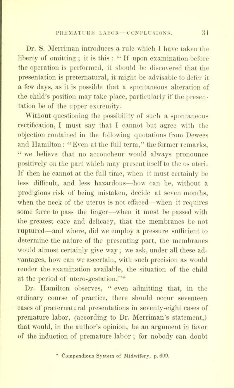 Dr. S. Merriman introduces a rule which I have taken tlie liberty of omitting ; it is this :  If upon examination before the operation is performed, it should be discovered that the presentation is preternatural, it might be advisable to defer it a few days, as it is possible that a spontaneous alteration of the child's position may take place, particularly if the presen- tation be of the upper extremitj'. Without questioning the possibility of such a spontaneous rectification, I must say that I cannot but agree with the objection contained in the following quotations from Dewees and Hamilton: Even at the full term, the former remarks,  we believe that no accoucheur would always pronounce positively on the part which may present itself to the os uteri. If then he cannot at the full time, when it must certainlj^ be less difficult, and less hazardous—how can he, without a prodigious risk of being mistaken, decide at seven months, when the neck of the uterus is not effaced—when it requires some force to pass the finger—when it must be passed with the greatest care and delicacj^ that the membranes be not ruptured—and where, did we employ a pressure sufficient to determine the nature of the presenting part, the membranes would almost certainly give way; we ask, under all these ad- vantages, how can we ascertain, with such precision as would render the examination available, the situation of the child at the period of utero-gestation.* Dr. Hamilton observes,  even admitting that, in the ordinary course of practice, there should occur seventeen cases of prseternatural presentations in seventy-eight cases of premature labor, (according to Dr. Merriman's statement,) that would, in the author's opinion, be an argument in favor of the induction of premature labor ; for nobody can doubt * Compendious System of Midwifery, p. 609.