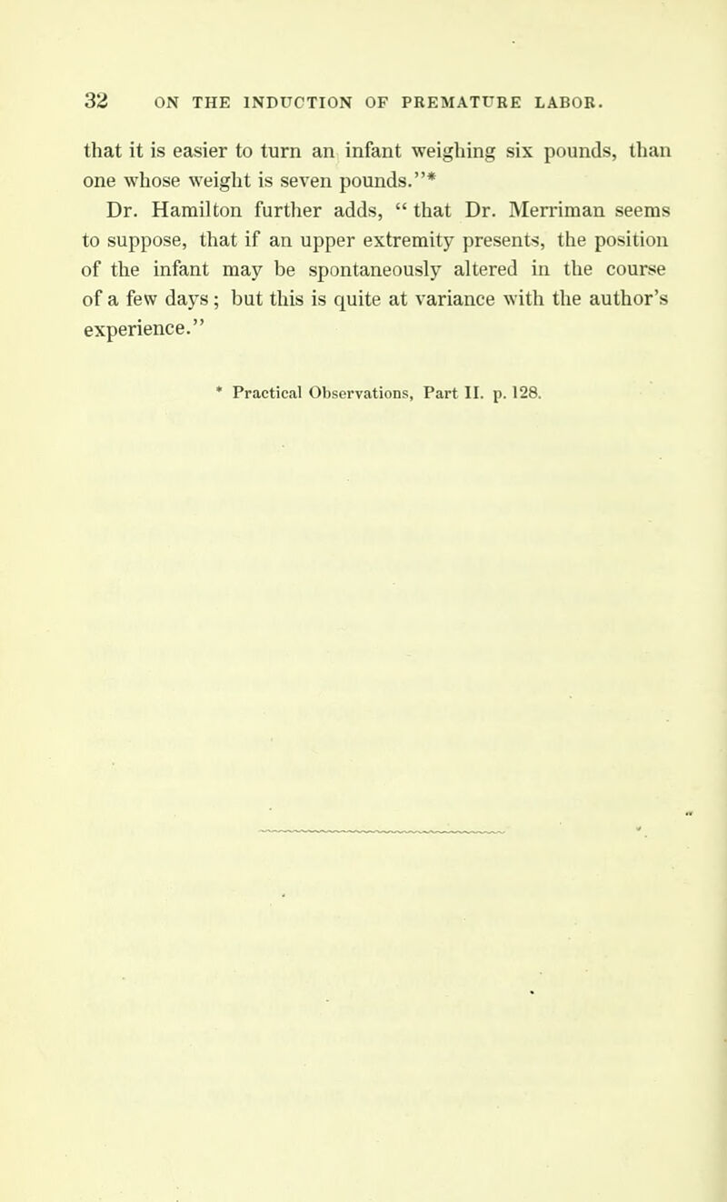 that it is easier to turn an infant weighing six pounds, than one whose weight is seven pounds.* Dr. Hamilton further adds,  that Dr. Merriman seems to suppose, that if an upper extremity presents, the position of the infant may be spontaneously altered in the course of a few days; but this is quite at variance with the author's experience.