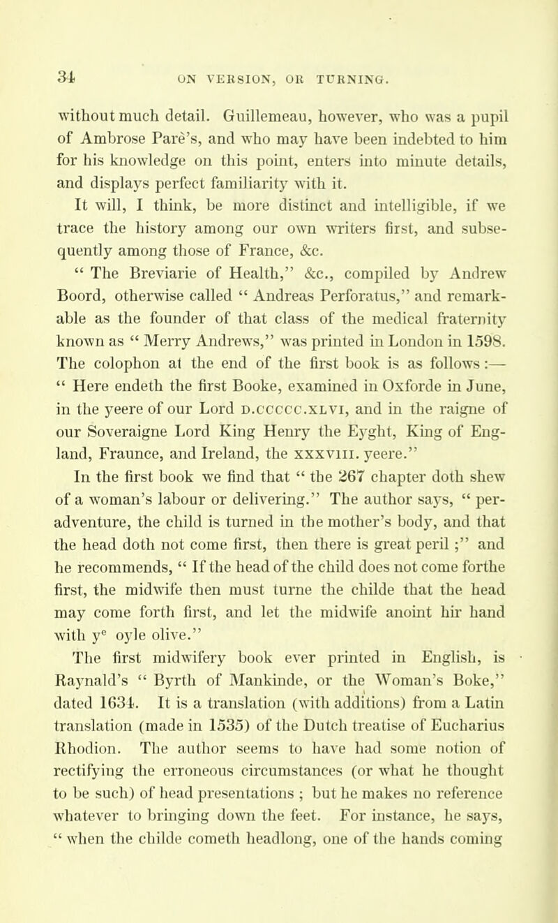 ■without much detail. Guillemeau, however, who was a pupil of Ambrose Fare's, and who may have been indebted to him for his knowledge on this point, enters mto minute details, and displays perfect familiarity with it. It will, I think, be more distinct and intelligible, if we trace the history among our own writers first, and subse- quently among those of France, &c.  The Breviarie of Health, &c., compiled by Andrew Boord, otherwise called  Andreas Perforatus, and remark- able as the founder of that class of the medical fraternity known as  Merry Andrews, was printed in London in 1598. The colophon at the end of the first book is as follows:—  Here endeth the first Booke, examined in Oxforde in June, in the yeere of our Lord d.ccccc.xlvi, and in the raigne of our Soveraigne Lord King Henry the Eyght, King of Eng- land, Fraunce, and Ireland, the xxxviii. yeere. In the first book we find that  the 267 chapter doth shew of a woman's labour or delivering. The author says,  per- adventure, the child is turned in the mother's body, and that the head doth not come first, then there is great peril ; and he recommends,  If the head of the child does not come forthe first, the midwife then must turne the childe that the head may come forth first, and let the midwife anoint hir hand with y^ oyle olive. The first midwifery book ever printed in English, is Raynald's  Byrth of Mankmde, or the Woman's Boke, dated 1634. It is a translation (with additions) from a Latin translation (made in 1535) of the Dutch treatise of Eucharius Rhodion. The author seems to have had some notion of rectifying the erroneous circumstances (or what he thought to be such) of head presentations ; but he makes no reference whatever to bringing down the feet. For instance, he says,  when the childe cometh headlong, one of tlie hands coming
