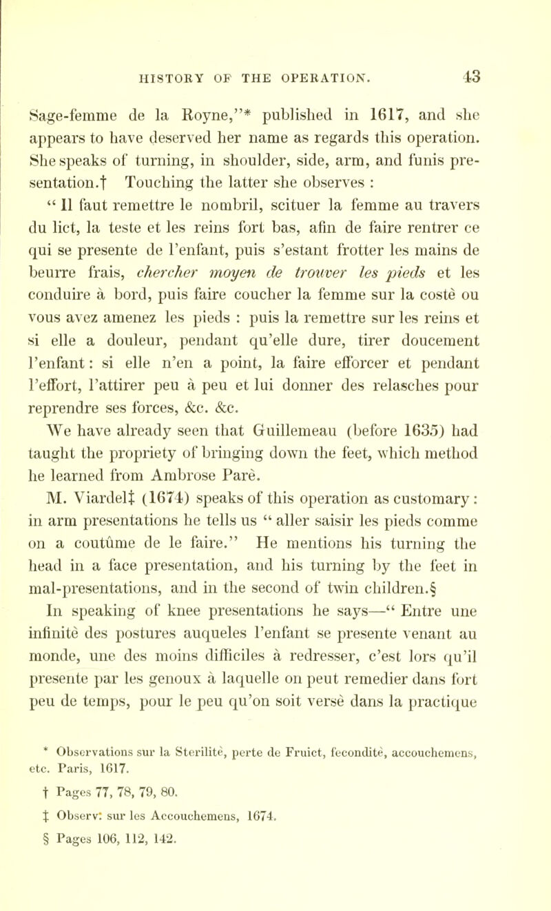 Sage-femme de la Royne,* published in 1617, and she appears to have deserved her name as regards this operation. She speaks of turning, in shoulder, side, arm, and funis pre- sentation.! Touching the latter she observes :  11 faut remettre le nombril, scituer la femme au travers du lict, la teste et les reins fort bas, afin de faire rentrer ce qui se presente de I'enfant, puis s'estant frotter les mains de beurre frais, chercher moyen de trouver les pieds et les conduire a bord, puis faire coucher la femme sur la coste ou vous avez amenez les pieds : puis la remettre sur les reins et si elle a douleur, pendant qu'elle dure, tirer doucement I'enfant: si elle n'en a point, la faire efforcer et pendant I'efFort, I'attirer peu a peu et lui donner des relasches pour reprendre ses forces, &c. &c. We have already seen that Guillemeau (before 163.5) had taught the propriety of bringing down the feet, which method he learned from Ambrose Pare. M. ViardeU (1674) speaks of this operation as customary : in arm presentations he tells us  aller saisir les pieds comme on a coutilme de le faire. He mentions his turning the head in a face presentation, and his turning by the feet in mal-presentations, and in the second of twin children.§ In speaking of knee presentations he says— Entre une infinite des postures auqueles I'enfant se presente venant au monde, une des moins difhciles a redresser, c'est lors qu'il presente par les genoux a laquelle on peut remedier dans fijrt peu de temps, pour le peu qu'on soit verse dans la praclique * Observations sui- la Sterilite, perte de Fruict, feconclite, accouchemens, etc. Paris, 1617. t Pages 77, 78, 79, 80. X Observ: sur les Accouchemens, 1674. § Pages 106, 112, 142.