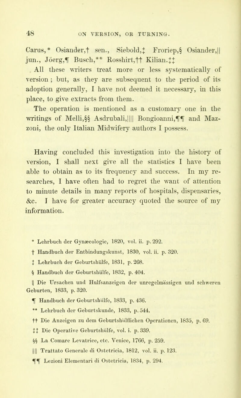 4>8 Carus,* Osiander,t sen., Siebold,J Fronep,§ Osiander,|| jun., J6erg,f Busch,** Rosshirt,tt Kilian.JJ All these writers treat more or less systematically of version ; but, as they are subsequent to the period of its adoption generally, I have not deemed it necessary, in this place, to give extracts from them. The operation is mentioned as a customarj^ one in the writings of Melli,§§ Asdrubali,|||| Bongioanni,1[1[ and Maz- zoni, the only Italian Midwifery authors I possess. Having concluded this investigation into the history of version, I shall next give all the statistics I have been able to obtain as to its frequency and success. In my re- searches, I have often had to regret the want of attention to minute details in many reports of hospitals, dispensaries, &c. I have for greater accuracy quoted the source of my information. * Lehrbuch der Gynsecologie, 1820, vol. ii. p. 292. t Handbuch der Entbindungskunst, 1830, vol. ii. p. 320. { Lehrbuch der Geburtshulfe, 1831, p. 268. § Handbuch der Geburtshulfe, 1832, p. 404. II Die Ursachen und Hulfsanzeigeu der unregelmassigen und schweren Geburten, 1833, p. 320. t Handbuch der Geburtshulfe, 1833, p. 436.  Lehrbuch der Geburtskunde, 1833, p. 544. tt Die Anzeigen zu dem GeburtshUlflichen Operationen, 1835, p. 69. II Die Operative Geburtshulfe, vol. i. p. 339. §§ La Comare Levatrice, etc. Venice, 1766, p. 259. III Trattato Generale di Ostetricia, 1812, vol. ii. p. 123. Lezioni Elementari di Ostetricia, 1834, p. 294.