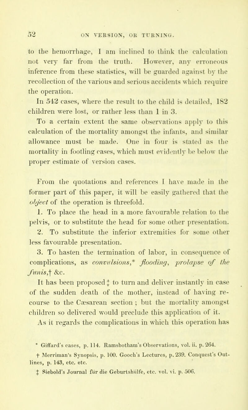 to the hemorrhage, I am iiuliiied to ihink tlic calculation not very far from the truth. However, any erroneous inference from these statistics, will be guarded against by the recollection of the various and serious accidents which require the operation. In 543 cases, where the result to the child is detailed, 182 children were lost, or rather less than 1 in 3. To a certain extent the same observations apply to this calculation of the mortality amongst the infants, and similar allowance must be made. One in four is stated as the mortality in footling cases, which must evidi'iitly be below the proper estimate of version cases. From the quotations and references I have made in the former part of this paper, it will be easily gathered that the object of the operation is threefold. 1. To place the head in a more favourable relation to the pelvis, or to substitute the head for some other presentation. 2. To substitute the inferior extremities for some other less favourable presentation. 3. To hasten the termination of labor, in consequence of complications, as convulsions * flooding, prolapse of the funis,\ &c. It has been proposed % to turn and deliver instantly in case of the sudden death of the mother, instead of having re- course to the Cajsarean section ; but the mortality amongst children so delivered would preclude this application of it. As it regards the complications in which this operation has * Giffard's cases, p. 114. Ramsbotham's Observations, vol. ii. p. 264. t Merriman's Synopsis, p. 100. Gooch's Lectures, p. 239. Conquest's Out- lines, p. 143, etc. etc. % Siebold's Journal fiir die Geburtshiilfe, etc. vol. vi. p. 506.
