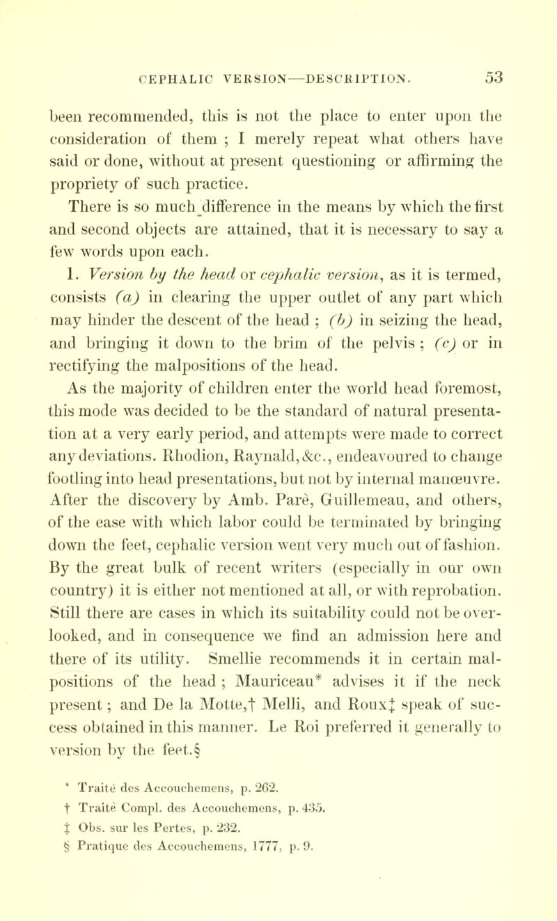 been recommended, this is not tlie place to enter upon the consideration of them ; I merely repeat what others have said or done, without at present questioning or affirming the propriety of such practice. Tliere is so mucli difference in tlie means by wliich tlie first and second objects are attained, that it is necessary to say a few words upon each. 1. Version by the head or cephalic version, as it is termed, consists (a) in clearing the upper outlet of any part which may hinder the descent of the head ; (b) in seizing the head, and bringing it down to the brim of the pelvis; (c) ov in rectifymg the malpositions of the head. As the majority of children enter the world head foremost, this mode was decided to be the standard of natural presenta- tion at a very early period, and attempts were made to correct any deviations. Ilhodion, Raynald,&c., endeavoured to change footling into head presentations, but not by internal manoeuvre. After the discovery by Amb. Pare, Guillemeau, and others, of the ease with which labor could be terminated by bringmg down the feet, cephalic version went very much out of fashion. By the great bulk of recent writers (especially in our own country) it is either not mentioned at all, or with reprobation. Still there are cases in which its suitability could not be over- looked, and in consequence we find an admission here and there of its utility. Smellie recommends it in certain mal- positions of the head ; Mauriceau* advises it if the neck present; and De la Motte,t Melli, and RouxJ speak of suc- cess obtained in this manner. Le Roi preferred it generally to version by the feet.§ * Traite des Accouchemens, p. 262. t Traite Compl. des Accouchemens, p. 435. X Obs. sur les Partes, p. 232. § Pratique des Accouchemens, 1777, p. 9.