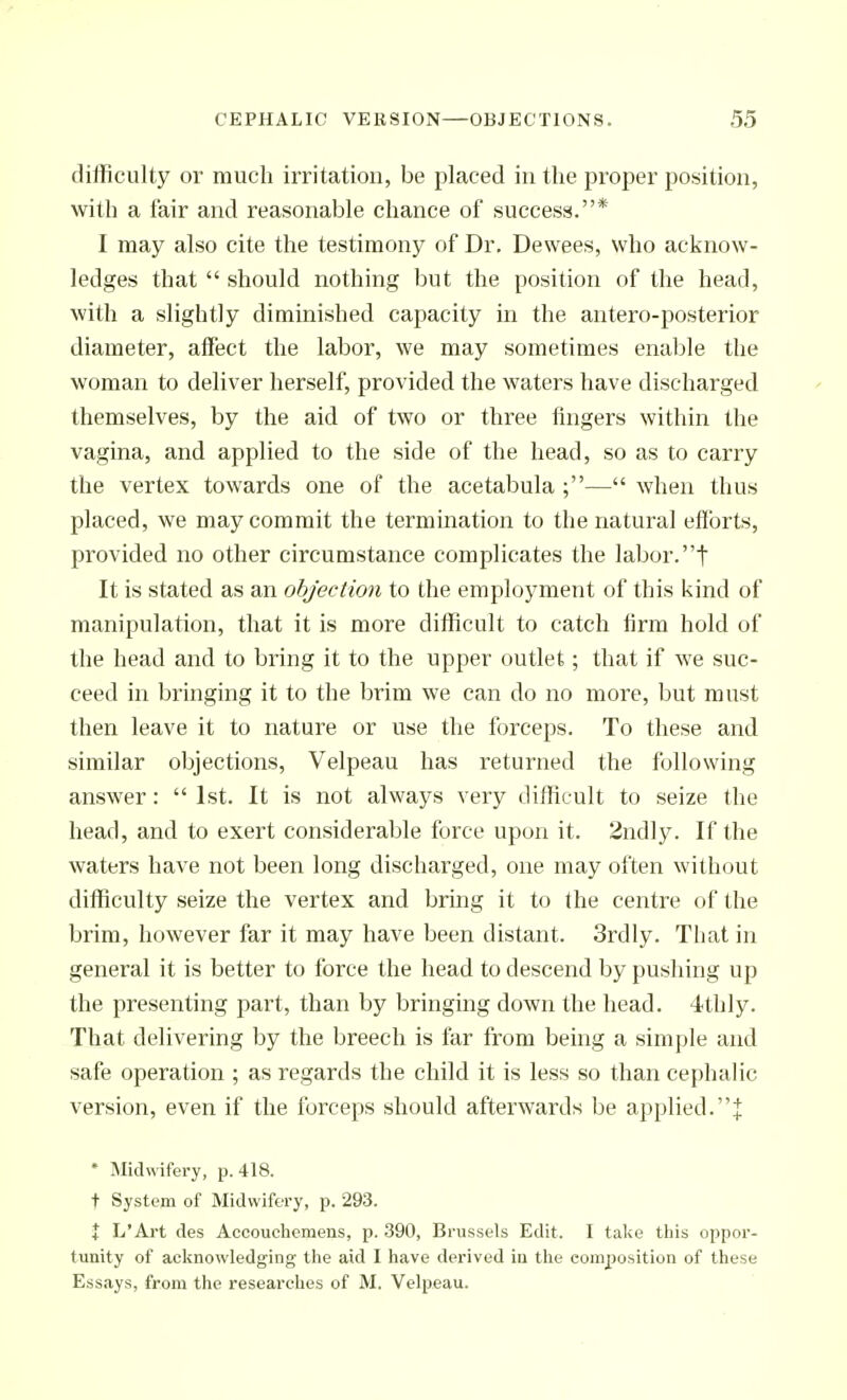 difficulty or much irritation, be placed in the proper position, with a fair and reasonable chance of success.* I may also cite the testimony of Dr. Dewees, who acknow- ledges that  should nothing but the position of the head, with a slightly diminished capacity in the antero-posterior diameter, affect the labor, we may sometimes enable the woman to deliver herself, provided the waters have discharged themselves, by the aid of two or three fingers within the vagina, and applied to the side of the head, so as to carry the vertex towards one of the acetabula ;— when thus placed, we may commit the termination to the natural efforts, provided no other circumstance complicates the labor.t It is stated as an objection to the employment of this kind of manipulation, that it is more difficult to catch firm hold of the head and to bring it to the upper outlet; that if we suc- ceed in bringing it to the brim we can do no more, but must then leave it to nature or use the forceps. To these and similar objections, Velpeau has returned the following answer:  1st. It is not always very difficult to seize the head, and to exert considerable force upon it. 2ndly. If the waters have not been long discharged, one may often without difficulty seize the vertex and bring it to the centre of the brim, however far it may have been distant. 3rdly. That in general it is better to force the head to descend by pushing up the presenting part, than by bringing down the head. 4thly. That delivering by the breech is far from being a simple and safe operation ; as regards the child it is less so than cephalic version, even if the forceps should afterwards be applied.J * Midvvifei'y, p. 418. t System of Midwifery, p. 293. X L'Art des Accouchcmens, p. 390, Brussels Edit. I take this oppoi'- tunity of acknowledging the aid I have derived in the composition of these Essays, from the researches of M. Velpeau.