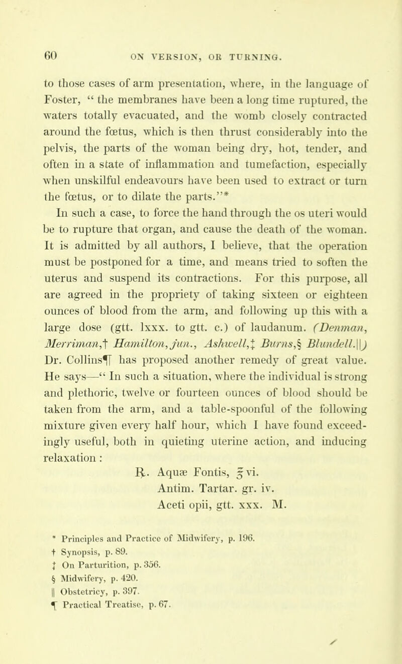 to those cases of arm presentation, where, in the language ol Foster,  the membranes have been a long time ruptured, the waters totally evacuated, and the womlj closely contracted around the foetus, which is then thrust considerably mto the pelvis, the parts of the woman being dry, hot, tender, and often in a state of inflammation and tumefaction, especially when unskilful endeavours have been used to extract or turn the foetus, or to dilate the parts.* In such a case, to force the hand through the os uteri would be to rupture that organ, and cause the death of the woman. It is admitted by all authors, I believe, that the operation must be postponed for a time, and means tried to soften the uterus and suspend its contractions. For this purpose, all are agreed in the propriety of taking sixteen or eighteen ounces of blood from the arm, and following up this with a large dose (gtt. Ixxx. to gtt. c.) of laudanum. (Denman, Merriman,'\ Hamilton, jun., Ashwell,X Bums,^ Blundell.\\) Dr. Collins^ has proposed another remedy of great value. He says— In such a situation, where the individual is strong and plethoric, twelve or fourteen ounces of blood should be taken from the arm, and a table-spoonful of the following mixture given every half hour, which I have found exceed- ingly useful, both in quieting uterine action, and inducing relaxation: I^. Aquae Fontis, f vi. Antim. Tartar, gr. iv. Aceti opii, gtt. xxx. M. * Principles and Practice of Midwifery, p. 196. t Synopsis, p. 89. I On Parturition, p. 336. § Midwifery, p. 420. II Obstetricy, p. 397. \ Practical Treatise, p. 67.