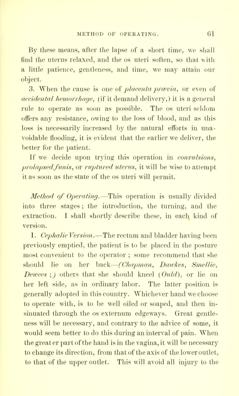By these means, after the lapse of a short time, we shall find the uterus relaxed, and the os uteri soften, so that N\ith a little patience, gentleness, and time, we maj^ attain our object. 3. When the cause is one of placenta prcevia, or even of accidental hemorrhage, (if it demand delivery,) it is a general rule to operate as soon as possible. The os uteri seldom offers any resistance, owing to the loss of blood, and as this loss is necessarily increased by the natural efforts in una- voidable flooding, it is evident that the earlier we deliver, the better for the patient. If we decide upon trying this operation in convulsions, prolapsed funis, or ruptured icterus, it will be wise to atlempt it as soon as the state of the os uteri will permit. Method of Operating.—This operation is usually divided into three stages; the introduction, the turning, and the extraction. I shall shortly describe these, in each kind of version. 1. Cephalic Version.—The rectum and bladder having been previously emptied, the patient is to be placed in the posture most convenient to the operator ; some recommend that she should lie on her back—(Chapman, Dawkes, Smellie, Deioees ;) others that she should kneel (Oidd), or lie on her left side, as in ordinary labor. The latter position is generally adopted in this country. Whichever hand we choose to operate with, is to be well oiled or soaped, and then in- sinuated through the os externum edgeways. Great gentle- ness will be necessary, and contrary to the advice of some, it would seem better to do this during an interval of pain. When the great er part of the hand is in the vagina, it will be necessary to change its direction, from that of the axis of the lower outlet, to that of the upper outlet. This w'ill avoid all injury to the
