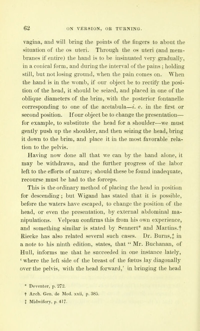 vagina, and will bring the points of the fingers to about the situation of the os uteri. Through the os uteri (and mem- branes if entire) the hand is to be insinuated verj- gradually, in a conical form, and duruig the interval of the pains ; holdmg still, but not losing ground, when the pain comes on. When the hand is in the womb, if our object be to rectify the posi- tion of the head, it should be seized, and placed in one of the oblique diameters of the brim, with the posterior foutanelle corresponding to one of the acetabula—i. e. in the first or second position. If our object be to change the presentation— for example, to substitute the head for a shoulder—we must gently push up the shoulder, and then seizing the head, bring it down to the brim, and place it in the most favorable rela- tion to the pelvis. Having now done all that we can by the hand alone, it may be withdrawn, and the further progress of the labor left to the efforts of nature; should these be found inadequate, recourse must be had to the forceps. This is the ordinary method of placing the head in position for descending; but Wigand has stated that it is possible, before the waters have escaped, to change the position of the head, or even the presentation, by external abdominal ma- nipulations. Velpeau confirms this from his own experience, and something similar is stated by Sennert* and Martins.t Riecke has also related several such cases. Dr. Burns, J in a note to his ninth edition, states, that  Mr. Buchanan, of Hull, informs me that he succeeded in one instance lately, ' where the left side of the breast of the foetus lay diagonally over the pelvis, with the head forward,' in bringmg the head • Deventer, p. 272. t Arch. Gen. de Med. xxii, p. 385. X Midwifery, p. 417.
