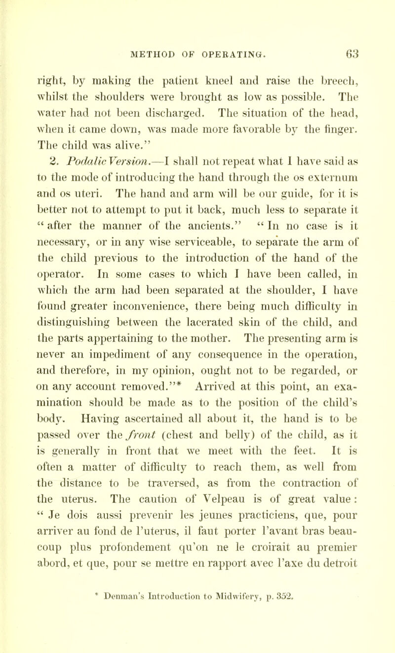right, by making the patient kneel and raise the Ijreech, whilst the shoulders were brought as low as possible. The water had not been discharged. The situation of the head, when it came down, was made more favorable by the finger. The child was alive. 2. Podalic Version.—I shall not repeat what 1 have said as to the mode of introducing the hand through the os externum and OS uteri. The hand and arm will be our guide, for it is better not to attempt to put it back, much less to separate it  after the manner of the ancients.  In no case is it necessary, or in any wise serviceable, to separate the arm of the child previous to the introduction of the hand of the operator. In some cases to which I have been called, in which the arm had been separated at the shoulder, I have Ibund greater inconvenience, there being much difficulty in distinguishing between the lacerated skin of the child, and the parts appertaining to the mother. The presenting arm is never an impediment of any consequence in the operation, and therefore, in my opinion, ought not to be regarded, or on any account removed.* Arrived at this point, an exa- mination should be made as to the position of the child's body. Having ascertained all about it, the hand is to be passed over the front (chest and belly) of the child, as it is generally in front that we meet with the feet. It is often a matter of difficulty to reach them, as well from the distance to l^e traversed, as from the contraction of the uterus. The caution of Velpeau is of great value:  Je dois aussi prevenir les jeunes practiciens, que, pour arriver au fond de I'uterus, il faut porter I'avant bras beau- coup plus prolondement qu'on ne le croirait au premier abord, et que, pour se mettre en rapport avec I'axe du detroit * Denman's Introduction to Midwifery, p- 352.