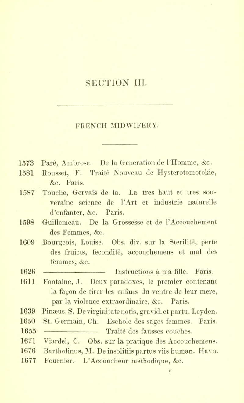 FRENCH MIDWIFERY. 1573 Pare, Ambrose. De la Generation de I'Homine, &c. 1581 Rousset, F. Traite Nouveau de Hysterotomotokie, &c. Paris. 1587 Touche, Gervais de la. La tres haut et tres sou- veraine science de I'Art et Industrie naturelle d'enfanter, &c. Paris. 1598 Guillemeau. De la Grossesse et de I'Accouchement des Femmes, &c. 1609 Bourgeois, Louise. Obs. div. sur la Sterilite, perte des fruicts, fecondite, accoucheraens et mal des femmes, &c. 1626 Instructions a ma fille. Paris. 1611 Fontaine, J. Deux paradoxes, le premier contenant la fa9on de tirer les enfans du ventre de leur mere, par la violence extraordinaire, &c. Paris. 1639 Pinteus.S. Devirginitatenotis, gravid, etpartu. Leyden. 1650 St. Germain, Ch. Eschole des sages femmes. Paris. 1655 Traite des fausses couches. 1671 Viardel, C. Obs. sur la pratique des Accouchemens. 1676 Bartholinus, M. De insolitiis partus viis human. Havn. 1677 Fournier. L'Accoucheur methodique, &c.